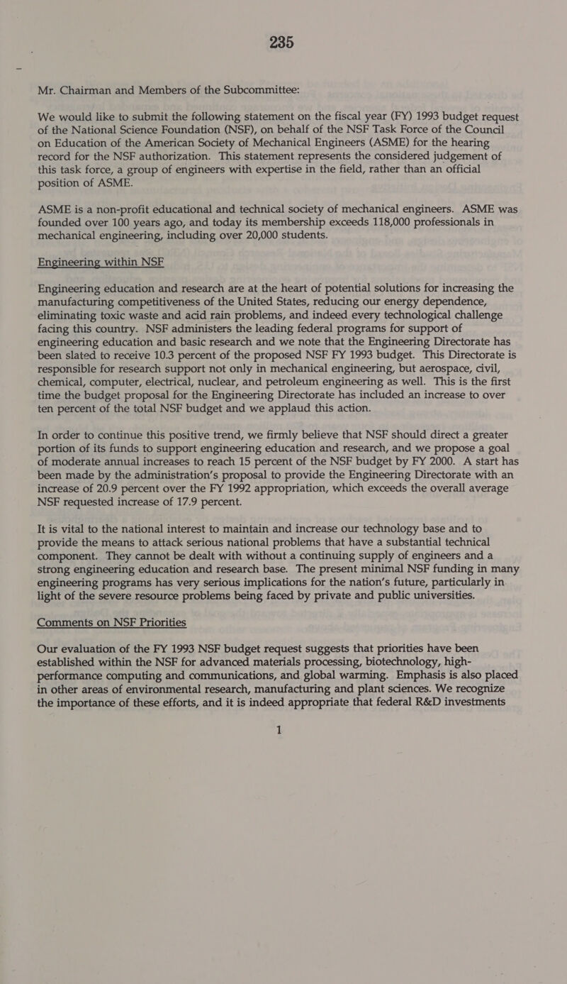 Mr. Chairman and Members of the Subcommittee: We would like to submit the following statement on the fiscal year (FY) 1993 budget request of the National Science Foundation (NSF), on behalf of the NSF Task Force of the Council on Education of the American Society of Mechanical Engineers (ASME) for the hearing record for the NSF authorization. This statement represents the considered judgement of this task force, a group of engineers with expertise in the field, rather than an official position of ASME. ASME is a non-profit educational and technical society of mechanical engineers. ASME was founded over 100 years ago, and today its membership exceeds 118,000 professionals in mechanical engineering, including over 20,000 students. Engineering within NSF Engineering education and research are at the heart of potential solutions for increasing the manufacturing competitiveness of the United States, reducing our energy dependence, eliminating toxic waste and acid rain problems, and indeed every technological challenge facing this country. NSF administers the leading federal programs for support of engineering education and basic research and we note that the Engineering Directorate has been slated to receive 10.3 percent of the proposed NSF FY 1993 budget. This Directorate is responsible for research support not only in mechanical engineering, but aerospace, civil, chemical, computer, electrical, nuclear, and petroleum engineering as well. This is the first time the budget proposal for the Engineering Directorate has included an increase to over ten percent of the total NSF budget and we applaud this action. In order to continue this positive trend, we firmly believe that NSF should direct a greater portion of its funds to support engineering education and research, and we propose a goal of moderate annual increases to reach 15 percent of the NSF budget by FY 2000. A start has been made by the administration’s proposal to provide the Engineering Directorate with an increase of 20.9 percent over the FY 1992 appropriation, which exceeds the overall average NSF requested increase of 17.9 percent. It is vital to the national interest to maintain and increase our technology base and to provide the means to attack serious national problems that have a substantial technical component. They cannot be dealt with without a continuing supply of engineers and a strong engineering education and research base. The present minimal NSF funding in many engineering programs has very serious implications for the nation’s future, particularly in. light of the severe resource problems being faced by private and public universities. Comments on NSF Priorities Our evaluation of the FY 1993 NSF budget request suggests that priorities have been established within the NSF for advanced materials processing, biotechnology, high- performance computing and communications, and global warming. Emphasis is also placed in other areas of environmental research, manufacturing and plant sciences. We recognize the importance of these efforts, and it is indeed appropriate that federal R&amp;D investments 1