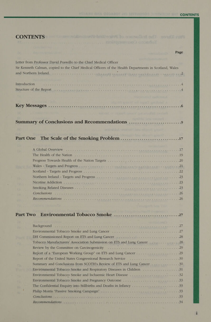  Page Letter from Professor David Poswillo to the Chief Medical Officer Sir Kenneth Calman, copied to the Chief Medical Officers of the Health Departments in Scotland, Wales ER NEON LUM AIS ole fle oh brutal cartel acsearle DT ee ER, Te Ce ee 2 aC A SEAM re Peay ent gtr en ttre saa ie GR eee 3 so ee Rs aha gS te, Nila has genes Aa od 4 SNA ia CME GR ok eae et nn eA nk Bg Ne, pet che ars cee ee « sw 4 ee 4 eR a ene eg ea a ae hea Se enn nes nes fat saniededvs ine ole 6 Summary of Conclusions and Recommendations ......................05. 9 Part One The Scale of the Smoking Problem ............................ 17 MI A TN RATAN An le I as Pe mln es seh cleave a Sadia de ad ca ad a al wi Jan (na) 17 Me PRUE Ne PINON CRCRI Te Weatey SN eco ote! eons es ahha Sys saliviec ts @ Gre 45 Cae Rae ee ies 19 Proeress towatusiealtn Or the: Nation Tareets: «sisi gree 6 Pw ccs 0 eee ae a EG 20 pales *W ares SNC PGT ess ir ceren i ake sass. « : opiate acces’ Te eomkaBrvcecd&lt; &lt; -ancablcbs 21 Scotland - Targets and Progress . . Ey ry RENT ee NS Ea Re ane as 22 erie ree atic s Peete aig Ee icy he a ina allah a sw. ork 4/8 23 a es AE eR we a he oh oN 5s weit 6 aie ah cons Sa, 23 rt PODER Se cee We ccd oy tas aI Ca te aa a a ie Ba a ae fear 8 23 SPIE SEE ES I Bee gE UT Tell CS eli Se ec eee? oe a ee 26 [PSE PERT SEE TS Tite a MES ES AEE PRE RPS (NCR eens aay Aa nn ae re eS 26 Patt Two Environmental Tobacco Smoke ......................---2 eee: 27 Dee tel P ecg Ee sO oe Io deh os OL eg: apy gle eee eat me et a aes ae en ee ee See ee ae 27 Beir onaienih Bac wie NG LAIS CANCET Gialh icy sth bn Re be eine ee 27 mit Camumissioned Reonott ma bis.ond Lung Cancers ca gesastice bw ee es 28 Tobacco Manufacturers’ Association Submission on ETS and Lung Cancer .............. 28 Review iy the Committee oy Cartinogenicity 64.54 6 sis Ci bes ee en By ee es 29 Report of a “European Working Group” on ETS and Lung Cancer.................05. 29 Reportict the United States Congressional’ Research Service i. ca eb ee eee oe 30 Summary and Conclusions from SCOTH’s Review of ETS and Lung Cancer ............. 30 Environmental Tobacco Smoke and Respiratory Diseases in Children ................. 91 Environmental Topaceo Smoke and Ischaemic Heart Disease: ote i ee sage crys 32 Ervirontnentali Johbacto Smoke and Pregnancy Outcome on. ce ple ee ee 33 The Confidential Enquiry into Stillbirths and Deaths in Infancy ..................055% 33 : Diu MGemmanenatve wrmmicing amnion i se ye se spam eee ten es ee 8 ete 33 oe ee a er 33 EE Oe bee ee ee ee a 34