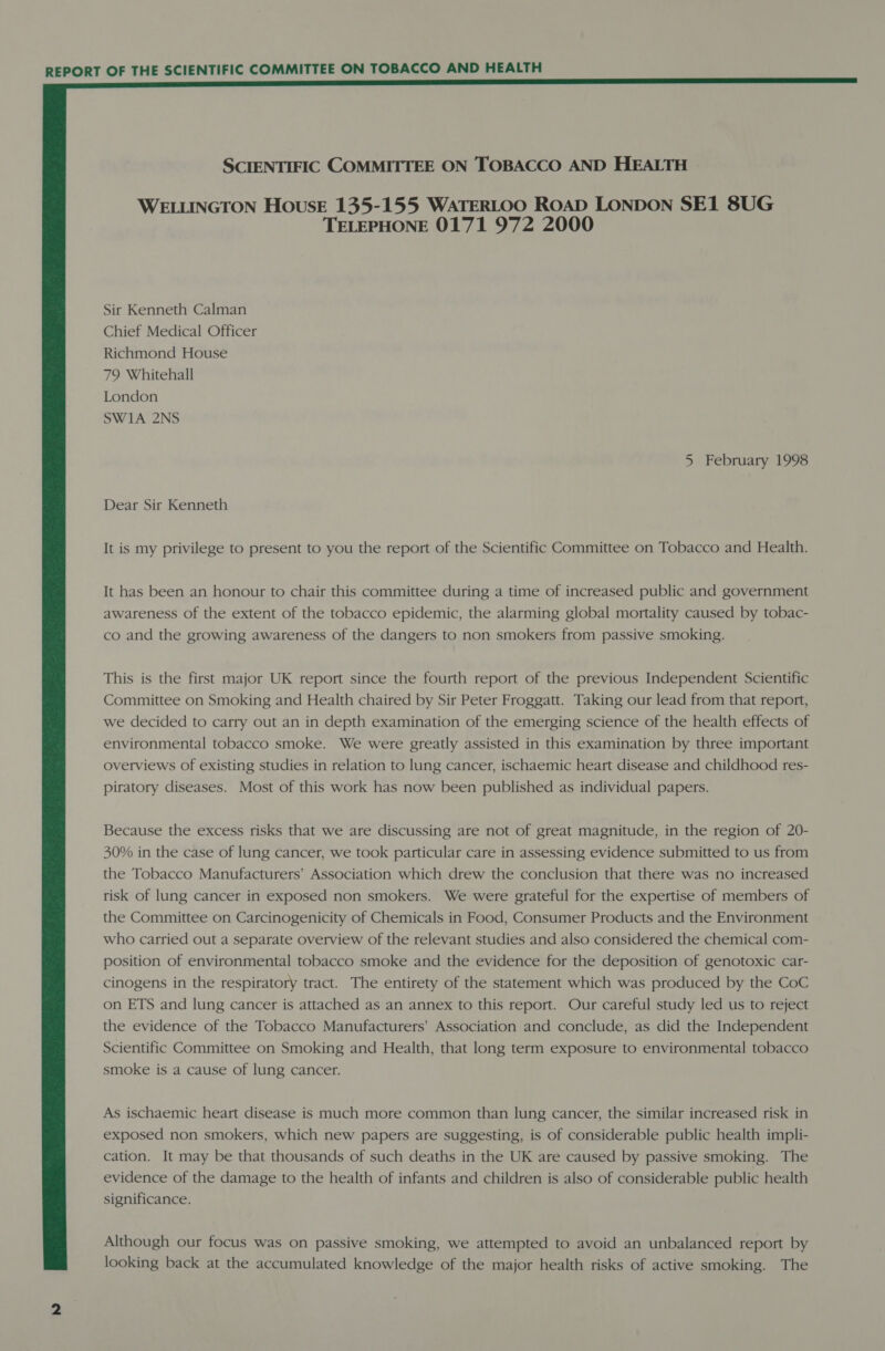  SCIENTIFIC COMMITTEE ON TOBACCO AND HEALTH WELLINGTON HousE 135-155 WATERLOO ROAD LONDON SE1 8UG TELEPHONE 0171 972 2000 Sir Kenneth Calman Chief Medical Officer Richmond House 79 Whitehall London SW1A 2NS 5 February 1998 Dear Sir Kenneth It is my privilege to present to you the report of the Scientific Committee on Tobacco and Health. It has been an honour to chair this committee during a time of increased public and government awareness of the extent of the tobacco epidemic, the alarming global mortality caused by tobac- co and the growing awareness of the dangers to non smokers from passive smoking. This is the first major UK report since the fourth report of the previous Independent Scientific Committee on Smoking and Health chaired by Sir Peter Froggatt. Taking our lead from that report, we decided to carry out an in depth examination of the emerging science of the health effects of environmental tobacco smoke. We were greatly assisted in this examination by three important overviews of existing studies in relation to lung cancer, ischaemic heart disease and childhood res- piratory diseases. Most of this work has now been published as individual papers. Because the excess risks that we are discussing are not of great magnitude, in the region of 20- 30% in the case of lung cancer, we took particular care in assessing evidence submitted to us from the Tobacco Manufacturers’ Association which drew the conclusion that there was no increased risk of lung cancer in exposed non smokers. We were grateful for the expertise of members of the Committee on Carcinogenicity of Chemicals in Food, Consumer Products and the Environment who carried out a separate overview of the relevant studies and also considered the chemical com- position of environmental tobacco smoke and the evidence for the deposition of genotoxic car- cinogens in the respiratory tract. The entirety of the statement which was produced by the CoC on ETS and lung cancer is attached as an annex to this report. Our careful study led us to reject the evidence of the Tobacco Manufacturers’ Association and conclude, as did the Independent Scientific Committee on Smoking and Health, that long term exposure to environmental tobacco smoke is a cause of lung cancer. As ischaemic heart disease is much more common than lung cancer, the similar increased risk in exposed non smokers, which new papers are suggesting, is of considerable public health impli- cation. It may be that thousands of such deaths in the UK are caused by passive smoking. The evidence of the damage to the health of infants and children is also of considerable public health significance. Although our focus was on passive smoking, we attempted to avoid an unbalanced report by looking back at the accumulated knowledge of the major health risks of active smoking. The