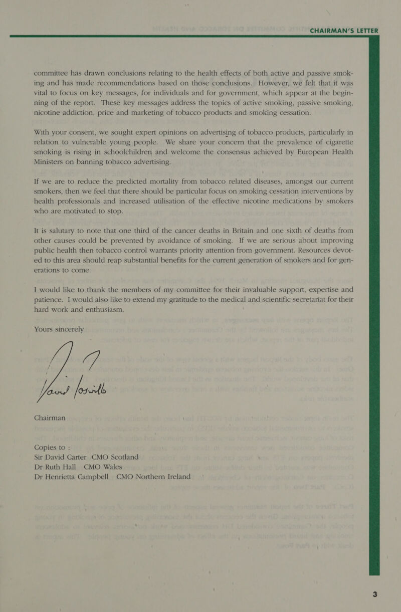  committee has drawn conclusions relating to the health effects of both active and passive smok- ing and has made recommendations based on those conclusions. However, we felt that it was vital to focus on key messages, for individuals and for government, which appear at the begin- ning of the report. These key messages address the topics of active smoking, passive smoking, nicotine addiction, price and marketing of tobacco products and smoking cessation. With your consent, we sought expert opinions on advertising of tobacco products, particularly in relation to vulnerable young people. We share your concern that the prevalence of cigarette smoking is rising in schoolchildren and welcome the consensus achieved by European Health Ministers on banning tobacco advertising. : If we are to reduce the predicted mortality from tobacco related diseases, amongst our current smokers, then we feel that there should be particular focus on smoking cessation interventions by health professionals and increased utilisation of the effective nicotine medications by smokers who are motivated to stop. It is salutary to note that one third of the cancer deaths in Britain and one sixth of deaths from other causes could be prevented by avoidance of smoking. If we are serious about improving public health then tobacco control warrants priority attention from government. Resources devot- ed to this area should reap substantial benefits for the current generation of smokers and for gen- erations to come. I would like to thank the members of my committee for their invaluable support, expertise and patience. I would also like to extend my gratitude to the medical and scientific secretariat for their hard work and enthusiasm. Yours sincerely  ; A Chairman Copies to : Sir David Carter CMO Scotland Dr Ruth Hall CMO Wales Dr Henrietta Campbell CMO Northern Ireland