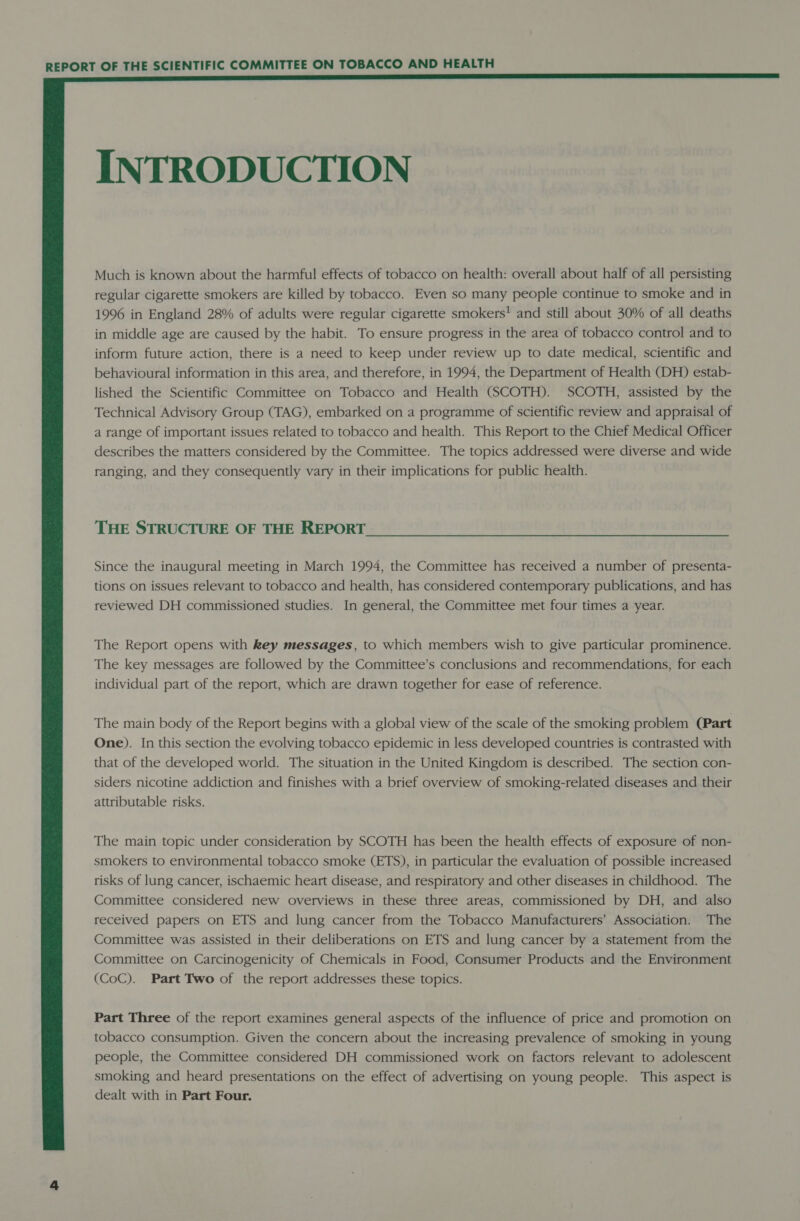  INTRODUCTION Much is known about the harmful effects of tobacco on health: overall about half of all persisting regular cigarette smokers are killed by tobacco. Even so many people continue to smoke and in 1996 in England 28% of adults were regular cigarette smokers! and still about 30% of all deaths in middle age are caused by the habit. To ensure progress in the area of tobacco control and to inform future action, there is a need to keep under review up to date medical, scientific and behavioural information in this area, and therefore, in 1994, the Department of Health (DH) estab- lished the Scientific Committee on Tobacco and Health (SCOTH). SCOTH, assisted by the Technical Advisory Group (TAG), embarked on a programme of scientific review and appraisal of a range of important issues related to tobacco and health. This Report to the Chief Medical Officer describes the matters considered by the Committee. The topics addressed were diverse and wide ranging, and they consequently vary in their implications for public health. THE STRUCTURE OF THE REPORT Since the inaugural meeting in March 1994, the Committee has received a number of presenta- tions on issues relevant to tobacco and health, has considered contemporary publications, and has reviewed DH commissioned studies. In general, the Committee met four times a year. The Report opens with Rey messages, to which members wish to give particular prominence. The key messages are followed by the Committee’s conclusions and recommendations, for each individual part of the report, which are drawn together for ease of reference. The main body of the Report begins with a global view of the scale of the smoking problem (Part One). In this section the evolving tobacco epidemic in less developed countries is contrasted with that of the developed world. The situation in the United Kingdom is described. The section con- siders nicotine addiction and finishes with a brief overview of smoking-related diseases and their attributable risks. The main topic under consideration by SCOTH has been the health effects of exposure of non- smokers to environmental tobacco smoke (ETS), in particular the evaluation of possible increased risks of lung cancer, ischaemic heart disease, and respiratory and other diseases in childhood. The Committee considered new overviews in these three areas, commissioned by DH, and also received papers on ETS and lung cancer from the Tobacco Manufacturers’ Association. The Committee was assisted in their deliberations on ETS and lung cancer by a statement from the Committee on Carcinogenicity of Chemicals in Food, Consumer Products and the Environment (CoC). Part Two of the report addresses these topics. Part Three of the report examines general aspects of the influence of price and promotion on tobacco consumption. Given the concern about the increasing prevalence of smoking in young people, the Committee considered DH commissioned work on factors relevant to adolescent smoking and heard presentations on the effect of advertising on young people. This aspect is dealt with in Part Four.