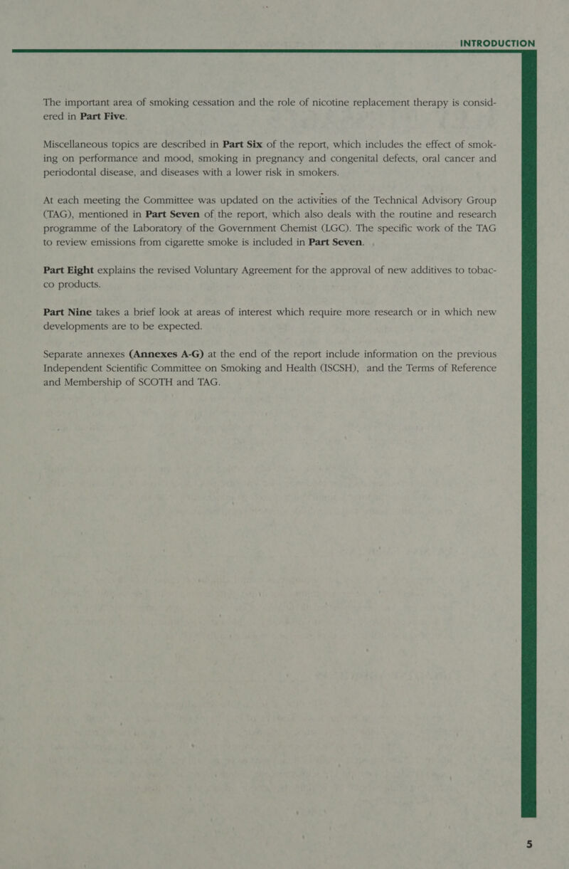  The important area of smoking cessation and the role of nicotine replacement therapy is consid- ered in Part Five. Miscellaneous topics are described in Part Six of the report, which includes the effect of smok- ing on performance and mood, smoking in pregnancy and congenital defects, oral cancer and periodontal disease, and diseases with a lower risk in smokers. At each meeting the Committee was updated on the activities of the Technical Advisory Group (TAG), mentioned in Part Seven of the report, which also deals with the routine and research programme of the Laboratory of the Government Chemist (LGC). The specific work of the TAG to review emissions from cigarette smoke is included in Part Seven. Part Eight explains the revised Voluntary Agreement for the approval of new additives to tobac- co products. Part Nine takes a brief look at areas of interest which require more research or in which new developments are to be expected. Separate annexes (Annexes A-G) at the end of the report include information on the previous Independent Scientific Committee on Smoking and Health (ISCSH), and the Terms of Reference and Membership of SCOTH and TAG.