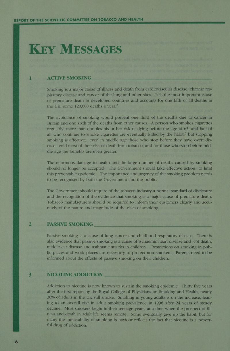  KEY MESSAGES 1 ACTIVE SMOKING Smoking is a major cause of illness and death from cardiovascular disease, chronic res- piratory disease and cancer of the lung and other sites. It is the most important cause of premature death in developed countries and accounts for one fifth of all deaths in the UK: some 120,000 deaths a year.” The avoidance of smoking would prevent one third of the deaths due to cancer in Britain and one sixth of the deaths from other causes. A person who smokes cigarettes regularly, more than doubles his or her risk of dying before the age of 65, and half of all who continue to smoke cigarettes are eventually killed by the habit,&gt; but stopping smoking is effective: even in middle age those who stop before they have overt dis- ease avoid most of their risk of death from tobacco, and for those who stop before mid- dle age the benefits are even greater. The enormous damage to health and the large number of deaths caused by smoking should no longer be accepted. The Government should take effective action to limit this preventable epidemic. The importance and urgency of the smoking problem needs to be recognised by both the Government and the public. The Government should require of the tobacco industry a normal standard of disclosure and the recognition of the evidence that smoking is a major cause of premature death. Tobacco manufacturers should be required to inform their customers clearly and accu- rately of the nature and magnitude of the risks of smoking. 2 PASSIVE SMOKING Passive smoking is a cause of lung cancer and childhood respiratory disease. There is also evidence that passive smoking is a cause of ischaemic heart disease and cot death, middle ear disease and asthmatic attacks in children. Restrictions on smoking in pub- lic places and work places are necessary to protect non smokers. Parents need to be informed about the effects of passive smoking on their children. 3 NICOTINE ADDICTION Addiction to nicotine is now known to sustain the smoking epidemic. Thirty five years after the first report by the Royal College of Physicians on Smoking and Health, nearly 30% of adults in the UK still smoke. Smoking in young adults is on the increase, lead- ing to an overall rise in adult smoking prevalence in 1996 after 24 years of steady decline. Most smokers begin in their teenage years, at a time when the prospect of ill- ness and death in adult life seems remote. Some eventually give up the habit, but for many the intractability of smoking behaviour reflects the fact that nicotine is a power- ful drug of addiction.