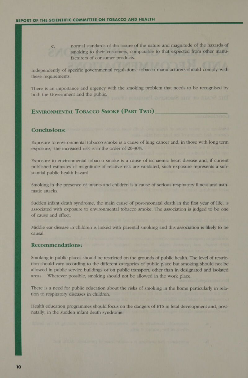  C3 normal standards of disclosure of the nature and magnitude of the hazards of smoking to their customers, comparable to that expected from other manu- facturers of consumer products. Independently of specific governmental regulations, tobacco manufacturers should comply with these requirements. There is an importance and urgency with the smoking problem that needs to be recognised by both the Government and the public. ENVIRONMENTAL TOBACCO SMOKE (PART Two) Exposure to environmental tobacco smoke is a cause of lung cancer and, in those with long term exposure, the increased risk is in the order of 20-30%. Exposure to environmental tobacco smoke is a cause of ischaemic heart disease and, if current published estimates of magnitude of relative risk are validated, such exposure represents a sub- stantial public health hazard. Smoking in the presence of infants and children is a cause of serious respiratory illness and asth- matic attacks. Sudden infant death syndrome, the main cause of post-neonatal death in the first year of life, is associated with exposure to environmental tobacco smoke. The association is judged to be one of cause and effect. Middle ear disease in children is linked with parental smoking and this association is likely to be causal. Recommendations: Smoking in public places should be restricted on the grounds of public health. The level of restric- tion should vary according to the different categories of public place but smoking should not be allowed in public service buildings or on public transport, other than in designated and isolated areas. Wherever possible, smoking should not be allowed in the work place. There is a need for public education about the risks of smoking in the home particularly in rela- tion to respiratory diseases in children. Health education programmes should focus on the dangers of ETS in fetal development and, post- natally, in the sudden infant death syndrome.