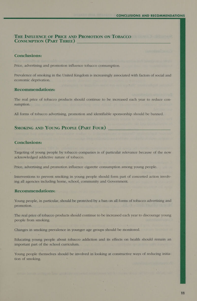 THE INFLUENCE OF PRICE AND PROMOTION ON TOBACCO CONSUMPTION (PART THREE) Conclusions: Price, advertising and promotion influence tobacco consumption. Prevalence of smoking in the United Kingdom is increasingly associated with factors of social and economic deprivation. Recommendations: The real price of tobacco products should continue to be increased each year to reduce con- sumption. All forms of tobacco advertising, promotion and identifiable sponsorship should be banned. SMOKING AND YOUNG PEOPLE (PART Four) Conclusions: Targeting of young people by tobacco companies is of particular relevance because of the now acknowledged addictive nature of tobacco. Price, advertising and promotion influence cigarette consumption among young people. Interventions to prevent smoking in young people should form part of concerted action involv- ing all agencies including home, school, community and Government. Recommendations: Young people, in particular, should be protected by a ban on all forms of tobacco advertising and promotion. The real price of tobacco products should continue to be increased each year to discourage young people from smoking. Changes in smoking prevalence in younger age groups should be monitored. Educating young people about tobacco addiction and its effects on health should remain an important part of the school curriculum. Young people themselves should be involved in looking at constructive ways of reducing initia- tion of smoking.