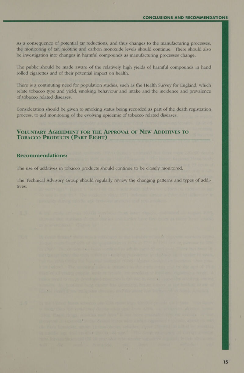  As a consequence of potential tar reductions, and thus changes to the manufacturing processes, the monitoring of tar, nicotine and carbon monoxide levels should continue. There should also be investigation into changes in harmful compounds as manufacturing processes change. The public should be made aware of the relatively high yields of harmful compounds in hand rolled cigarettes and of their potential impact on health. There is a continuting need for population studies, such as the Health Survey for England, which relate tobacco type and yield, smoking behaviour and intake and the incidence and prevalence of tobacco related diseases. Consideration should be given to smoking status being recorded as part of the death registration process, to aid monitoring of the evolving epidemic of tobacco related diseases. VOLUNTARY AGREEMENT FOR THE APPROVAL OF NEW ADDITIVES TO TOBACCO PRODUCTS (PART EIGHT) Recommendations: The use of additives in tobacco products should continue to be closely monitored. The Technical Advisory Group should regularly review the changing patterns and types of addi- tives.