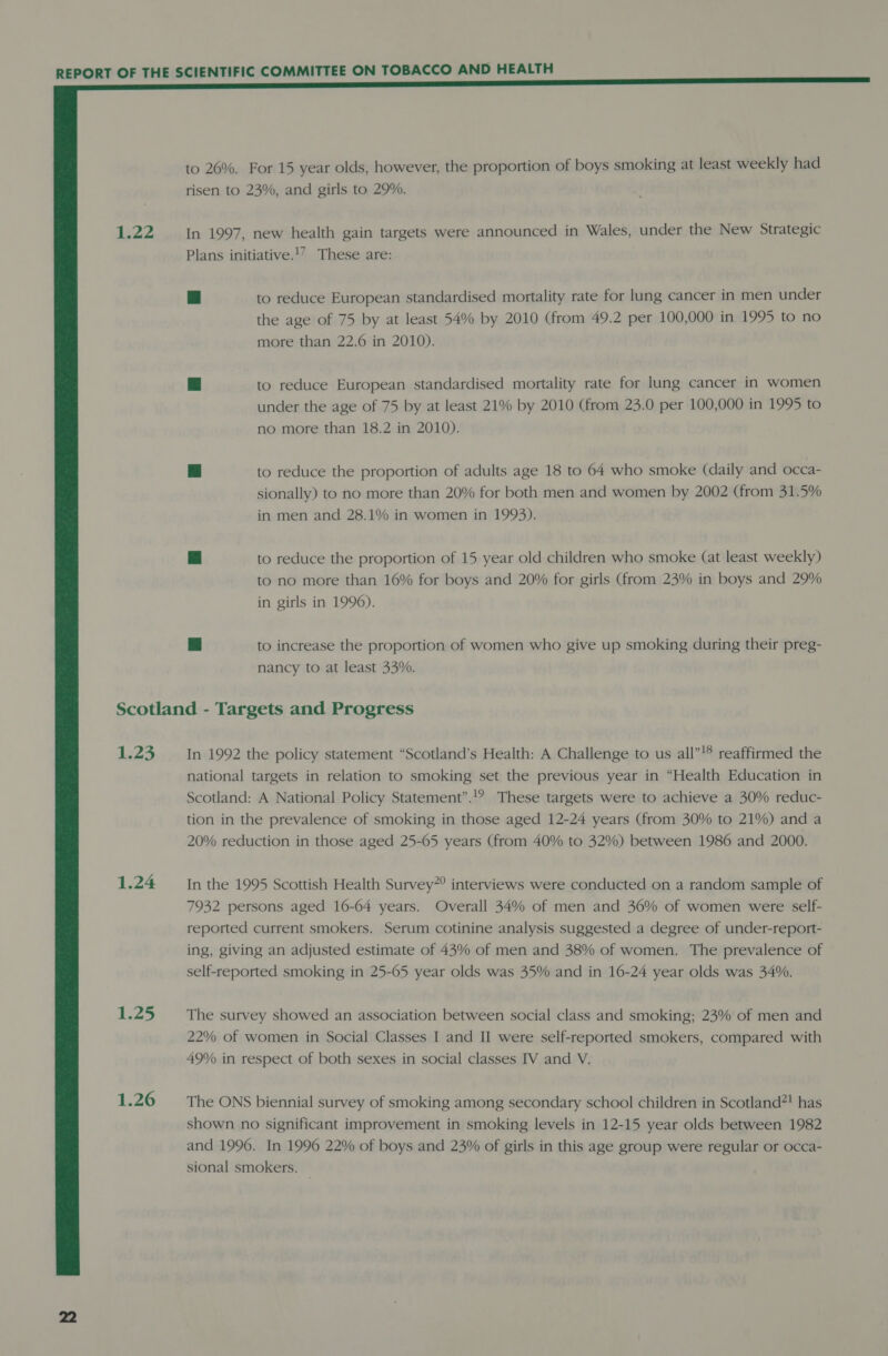   1.22 LZ 1.24 1.25 1.26 to 26%. For 15 year olds, however, the proportion of boys smoking at least weekly had risen to 23%, and girls to 29%. In 1997, new health gain targets were announced in Wales, under the New Strategic Plans initiative.!’ These are: ve | to reduce European standardised mortality rate for lung cancer in men under the age of 75 by at least 54% by 2010 (from 49.2 per 100,000 in 1995 to no more than 22.6 in 2010). se to reduce European standardised mortality rate for lung cancer in women under the age of 75 by at least 21% by 2010 (from 23.0 per 100,000 in 1995 to no more than 18.2 in 2010). #] to reduce the proportion of adults age 18 to 64 who smoke (daily and occa- sionally) to no more than 20% for both men and women by 2002 (from 31.5% in men and 28.1% in women in 1993). kd to reduce the proportion of 15 year old children who smoke (at least weekly) to no more than 16% for boys and 20% for girls (from 23% in boys and 29% in girls in 1996). ag to increase the proportion of women who give up smoking during their preg- nancy to at least 33%. In 1992 the policy statement “Scotland’s Health: A Challenge to us all”!® reaffirmed the national targets in relation to smoking set the previous year in “Health Education in Scotland: A National Policy Statement”.!? These targets were to achieve a 30% reduc- tion in the prevalence of smoking in those aged 12-24 years (from 30% to 21%) and a 20% reduction in those aged 25-65 years (from 40% to 32%) between 1986 and 2000. In the 1995 Scottish Health Survey”? interviews were conducted on a random sample of 7932 persons aged 16-64 years. Overall 34% of men and 36% of women were self- reported current smokers. Serum cotinine analysis suggested a degree of under-report- ing, giving an adjusted estimate of 43% of men and 38% of women. The prevalence of self-reported smoking in 25-65 year olds was 35% and in 16-24 year olds was 34%. The survey showed an association between social class and smoking; 23% of men and 22% of women in Social Classes I and II were self-reported smokers, compared with 49% in respect of both sexes in social classes IV and V. The ONS biennial survey of smoking among secondary school children in Scotland?! has shown no significant improvement in smoking levels in 12-15 year olds between 1982 and 1996. In 1996 22% of boys and 23% of girls in this age group were regular or occa- sional smokers. —