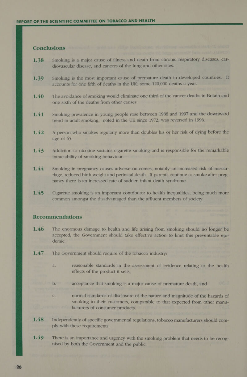  1.38 Smoking is a major cause of illness and death from chronic respiratory diseases, car- diovascular disease, and cancers of the lung and other sites. 1.39 Smoking is the most important cause of premature death in developed countries. It accounts for one fifth of deaths in the UK: some 120,000 deaths a year. 1.40 = The avoidance of smoking would eliminate one third of the cancer deaths in Britain and one sixth of the deaths from other causes. 1.41 Smoking prevalence in young people rose between 1988 and 1997 and the downward trend in adult smoking, noted in the UK since 1972, was reversed in 1996. 1.42 A person who smokes regularly more than doubles his or her risk of dying before the age of 65. 1.43 = Addiction to nicotine sustains cigarette smoking and is responsible for the remarkable intractability of smoking behaviour. 1.44 Smoking in pregnancy causes adverse outcomes, notably an increased risk of miscar- riage, reduced birth weight and perinatal death. If parents continue to smoke after preg- nancy there is an increased rate of sudden infant death syndrome. 1.45 Cigarette smoking is an important contributor to health inequalities, being much more common amongst the disadvantaged than the affluent members of society. Recommendations 1.46 The enormous damage to health and life arising from smoking should no longer be accepted; the Government should take effective action to limit this preventable epi- demic. 1.47 The Government should require of the tobacco industry: a. reasonable standards in the assessment of evidence relating to the health effects of the product it sells, b. acceptance that smoking is a major cause of premature death, and G normal standards of disclosure of the nature and magnitude of the hazards of smoking to their customers, comparable to that expected from other manu- facturers of consumer products. 1.48 Independently of specific governmental regulations, tobacco manufacturers should com- ply with these requirements. 1.49 There is an importance and urgency with the smoking problem that needs to be recog- nised by both the Government and the public.