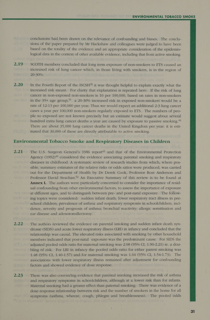  conclusions had been drawn on the relevance of confounding and biases. The conclu- sions of the paper prepared by Mr Hackshaw and colleagues were judged to have been based on the totality of the evidence and an appropriate consideration of the epidemio- logical data in the context of other available evidence, including that from active smoking. 2.19 SCOTH members concluded that long term exposure of non-smokers to ETS caused an increased risk of lung cancer which, in those living with smokers, is in the region of 20-30%. 2.20 In the Fourth Report of the ISCSH*? it was thought helpful to explain exactly what the increased risk meant. For clarity that explanation is repeated here: If the risk of lung cancer in non-exposed non-smokers is 10 per 100,000, based on rates in non-smokers in the 35+ age group,”! a 20-30% increased risk in exposed non-smokers would be a rate of 12-13 per 100,000 per year. Thus we would expect an additional 2-3 lung cancer cases a year per 100,000 non-smokers regularly exposed to ETS. The numbers of peo- ple so exposed are not known precisely but an estimate would suggest about several hundred extra lung cancer deaths a year are caused by exposure to passive smoking.“ There are about 35,000 lung cancer deaths in the United Kingdom per year: it is esti- mated that 30,000 of these are directly attributable to active smoking. Environmental Tobacco Smoke and Respiratory Diseases in Children 2.21 The US. Surgeon General’s 1986 report#? and that of the Environmental Protection Agency (1992)*° considered the evidence associating parental smoking and respiratory diseases in childhood. A systematic review of research studies from which, where pos- sible, summary estimates of the relative risks or odds ratios were produced, was carried out for the Department of Health by Dr Derek Cook, Professor Ross Anderson and Professor David Strachan.°* An Executive Summary of this review is to be found at Annex I. The authors were particularly concerned to consider the importance of resid- ual confounding from other environmental factors, to assess the importance of exposure at different ages, and to distinguish between pre- and post-natal exposure. The follow- ing topics were considered: sudden infant death; lower respiratory tract illness in pre- school children; prevalence of asthma and respiratory symptoms in schoolchildren; inci- dence, severity and prognosis of asthma; bronchial reactivity; allergic sensitisation and ear disease and adenotonsillectomy. 2.22 The authors reviewed the evidence on parental smoking and sudden infant death syn- drome (SIDS) and acute lower respiratory illness (LRD in infancy and concluded that the relationship was causal. The elevated risks associated with smoking by other household members indicated that post-natal exposure was the predominant cause. For SIDS the adjusted pooled odds ratio for maternal smoking was 2.08 (95% CI, 1.90-2.21) ie. a dou- bling of risk. For LRI in infancy the pooled odds ratio for either parent smoking was 1.48 (95% CI, 1.40-1.57) and for maternal smoking was 1.64 (95% CI, 1.54-1.73). The associations with lower respiratory illness remained after adjustment for confounding | factors and showed evidence of dose response. 2.23 ~~ There was also convincing evidence that parental smoking increased the risk of asthma and respiratory symptoms in schoolchildren, although at a lower risk than for infants. Maternal smoking had a greater effect than paternal smoking. There was evidence of a dose response relationship between risk and the number of smokers in the home for all symptoms (asthma, wheeze, cough, phlegm and breathlessness). The pooled odds 31