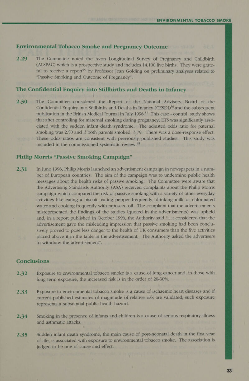  Environmental Tobacco Smoke and Pregnancy Outcome 2.29 The Committee noted the Avon Longitudinal Survey of Pregnancy and Childbirth (ALSPAC) which is a prospective study and includes 14,100 live births. They were grate- ful to receive a report® by Professor Jean Golding on preliminary analyses related to “Passive Smoking and Outcome of Pregnancy”. The Confidential Enquiry into Stillbirths and Deaths in Infancy 2.30 The Committee considered the Report of the National Advisory Board of the Confidential Enquiry into Stillbirths and Deaths in Infancy (CESDD* and the subsequent publication in the British Medical Journal in July 1996.°’ This case - control study shows that after controlling for maternal smoking during pregnancy, ETS was significantly asso- ciated with the sudden infant death syndrome. The adjusted odds ratio for paternal smoking was 2.50 and if both parents smoked, 3.79. There was a dose-response effect. These odds ratios are consistent with previously published studies. This study was included in the commissioned systematic review. Philip Morris “Passive Smoking Campaign” 2.31 In June 1996, Philip Morris launched an advertisment campaign in newspapers in a num- ber of European countries. The aim of the campaign was to undermine public health messages about the health risks of passive smoking. The Committee were aware that the Advertising Standards Authority (ASA) received complaints about the Philip Morris campaign which compared the risk of passive smoking with a variety of other everyday activities like eating a biscuit, eating pepper frequently, drinking milk or chlorinated water and cooking frequently with rapeseed oil. The complaint that the advertisements misrepresented the findings of the studies (quoted in the advertisments) was upheld and, in a report published in October 1996, the Authority said “...it considered that the advertisement gave the misleading impression that passive smoking had been conclu- sively proved to pose less danger to the health of UK consumers than the five activities placed above it in the table in the advertisement. The Authority asked the advertisers to withdraw the advertisement”. Conclusions y Me, f Exposure to environmental tobacco smoke is a cause of lung cancer and, in those with long term exposure, the increased risk is in the order of 20-30%. 2.33 Exposure to environmental tobacco smoke is a cause of ischaemic heart diseases and if current published estimates of magnitude of relative risk are validated, such exposure represents a substantial public health hazard. 2.34 Smoking in the presence of infants and children is a cause of serious respiratory illness and asthmatic attacks. 2.35 Sudden infant death syndrome, the main cause of post-neonatal death in the first year of life, is associated with exposure to environmental tobacco smoke. The association is judged to be one of cause and effect.