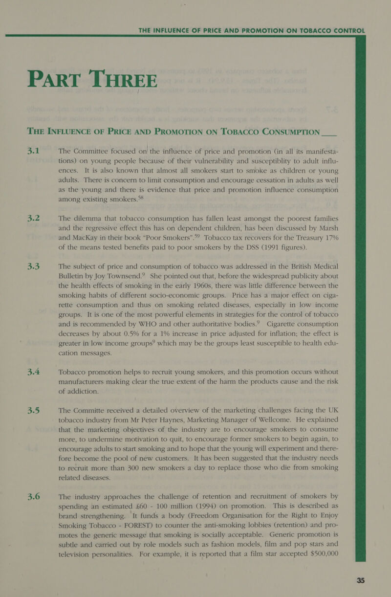  PART THREE THE INFLUENCE OF PRICE AND PROMOTION ON TOBACCO CONSUMPTION 3.1 The Committee focused on! the influence of price and promotion (in all its manifesta- tions) on young people because of their vulnerability and susceptiblity to adult influ- ences. It is also known that almost all smokers start to smoke as children or young adults. There is concern to limit consumption and encourage cessation in adults as well as the young and there is evidence that price and promotion influence consumption among existing smokers.” 4.2 The dilemma that tobacco consumption has fallen least amongst the poorest families and the regressive effect this has on dependent children, has been discussed by Marsh and MacKay in their book “Poor Smokers”.*” Tobacco tax recovers for the Treasury 17% of the means tested benefits paid to poor smokers by the DSS (1991 figures). 3.3 The subject of price and consumption of tobacco was addressed in the British Medical Bulletin by Joy Townsend.? She pointed out that, before the widespread publicity about the health effects of smoking in the early 1960s, there was little difference between the smoking habits of different socio-economic groups. Price has a major effect on ciga- rette consumption and thus on smoking related diseases, especially in low income groups. It is one of the most powerful elements in strategies for the control of tobacco and is recommended by WHO and other authoritative bodies.? Cigarette consumption decreases by about 0.5% for a 1% increase in price adjusted for inflation; the effect is greater in low income groups’? which may be the groups least susceptible to health edu- cation messages. 3.4 Tobacco promotion helps to recruit young smokers, and this promotion occurs without manufacturers making clear the true extent of the harm the products cause and the risk of addiction. 5.5 The Committe received a detailed overview of the marketing challenges facing the UK tobacco industry from Mr Peter Haynes, Marketing Manager of Wellcome. He explained that the marketing objectives of the industry are to encourage smokers to consume more, to undermine motivation to quit, to encourage former smokers to begin again, to encourage adults to start smoking and to hope that the young will experiment and there- fore become the pool of new customers. It has been suggested that the industry needs to recruit more than 300 new smokers a day to replace those who die from smoking related diseases. 3.6 The industry approaches the challenge of retention and recruitment of smokers by spending an estimated £60 - 100 million (1994) on promotion. This is described as brand strengthening. It funds a body (Freedom Organisation for the Right to Enjoy Smoking Tobacco - FOREST) to counter the anti-smoking lobbies (retention) and pro- motes the generic message that smoking is socially acceptable. Generic promotion is subtle and carried out by role models such as fashion models, film and pop stars and television personalities. For example, it is reported that a film star accepted $500,000