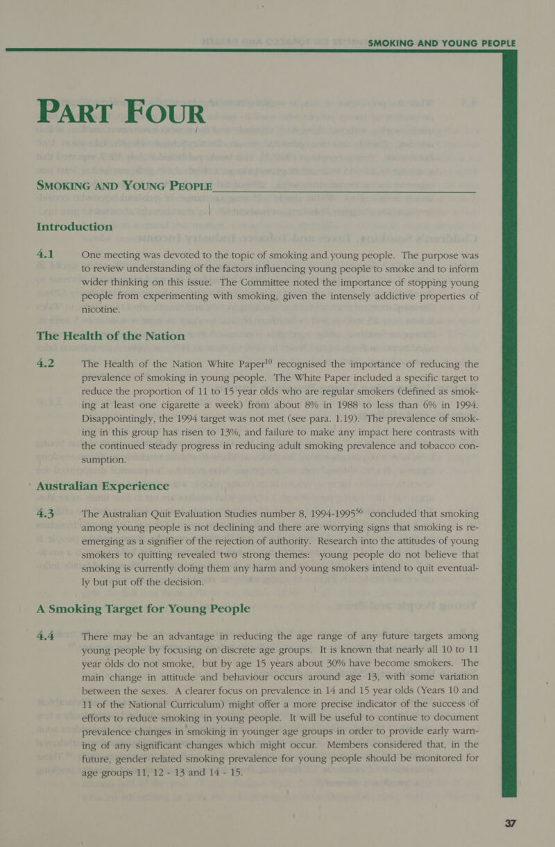  PART FOUR SMOKING AND YOUNG PEOPLE | | Introduction 4.1 One meeting was devoted to the topic of smoking and young people. The purpose was to review understanding of the factors influencing young people to smoke and to inform wider thinking on this issue. The Committee noted the importance of stopping young people from experimenting with pei given the intensely addictive properties of nicotine. The Health of the Nation 4.2 The Health of the Nation White Paper! recognised the importance of reducing the prevalence of smoking in young people. The White Paper included a specific target to reduce the proportion of 11 to 15 year olds who are regular smokers (defined as smok- ing at least one cigarette a week) from about 8% in 1988 to less than 6% in 1994, Disappointingly, the 1994 target was not met (see para. 1.19). The prevalence of smok- ing in this group has risen to 13%, and failure to make any impact here contrasts with the continued steady progress in reducing adult smoking prevalence and tobacco con- sumption. Australian Experience 4.3 The Australian Quit Evaluation Studies number 8, 1994-1995°° concluded that smoking among young people is not declining and there are worrying signs that smoking is re- emerging as a signifier of the rejection of authority. Research into the attitudes of young smokers to quitting revealed two strong themes: young people do not believe that smoking is currently doing them any harm and young smokers intend to quit eventual- ly but put off the decision. A Smoking Target for Young People 4.4 There may be an advantage in reducing the age range of any future targets among young people by focusing on discrete age groups. It is known that nearly all 10 to 11 year olds do not smoke, but by age 15 years about 30% have become smokers. The main change in attitude and behaviour occurs around age 13, with some variation between the sexes. A clearer focus on prevalence in 14 and 15 year olds (Years 10 and 11 of the National Curriculum) might offer a more precise indicator of the success of efforts to reduce smoking in young people. It will be useful to continue to document prevalence changes in smoking in younger age groups in order to provide early warn- ing of any significant changes which might occur. Members considered that, in the future, gender related smoking prevalence for young people should be monitored for age groups 11, 12 - 13 and 14 - 15.