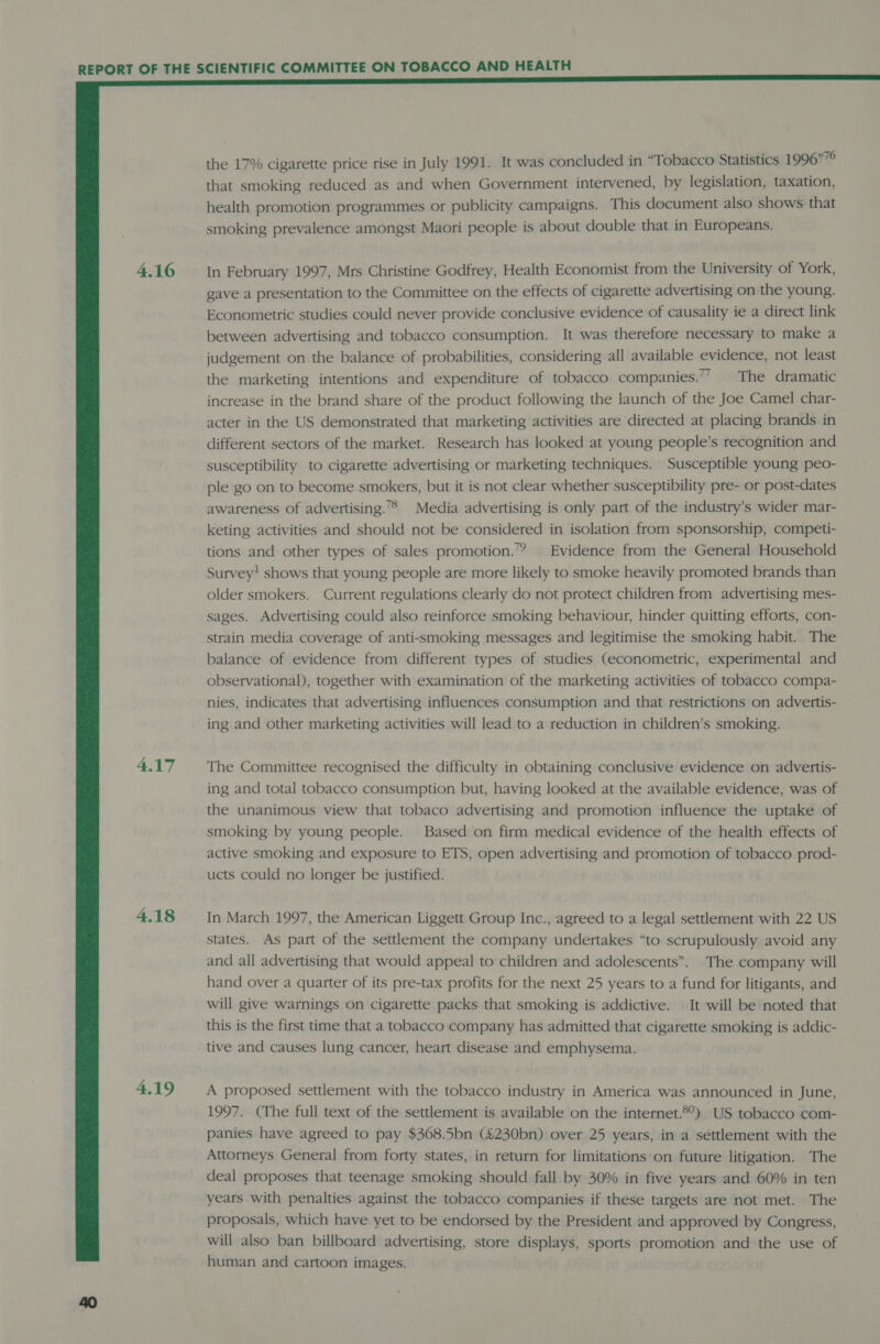  4.16 4.17 4.18 4.19 the 17% cigarette price rise in July 1991. It was concluded in “Tobacco Statistics 1996”76 that smoking reduced as and when Government intervened, by legislation, taxation, health promotion programmes or publicity campaigns. This document also shows that smoking prevalence amongst Maori people is about double that in Europeans. In February 1997, Mrs Christine Godfrey, Health Economist from the University of York, gave a presentation to the Committee on the effects of cigarette advertising on the young. Econometric studies could never provide conclusive evidence of causality ie a direct link between advertising and tobacco consumption. It was therefore necessary to make a judgement on the balance of probabilities, considering all available evidence, not least the marketing intentions and expenditure of tobacco companies.’7 The dramatic increase in the brand share of the product following the launch of the Joe Camel char- acter in the US demonstrated that marketing activities are directed at placing brands in different sectors of the market. Research has looked at young people’s recognition and susceptibility to cigarette advertising or marketing techniques. Susceptible young peo- ple go on to become smokers, but it is not clear whether susceptibility pre- or post-dates awareness of advertising.”® Media advertising is only part of the industry’s wider mar- keting activities and should not be considered in isolation from sponsorship, competi- tions and other types of sales promotion.” Evidence from the General Household Survey! shows that young people are more likely to smoke heavily promoted brands than older smokers. Current regulations clearly do not protect children from advertising mes- sages. Advertising could also reinforce smoking behaviour, hinder quitting efforts, con- strain media coverage of anti-smoking messages and legitimise the smoking habit. The balance of evidence from different types of studies (econometric, experimental and observational), together with examination of the marketing activities of tobacco compa- nies, indicates that advertising influences consumption and that restrictions on advertis- ing and other marketing activities will lead to a reduction in children’s smoking. The Committee recognised the difficulty in obtaining conclusive evidence on advertis- ing and total tobacco consumption but, having looked at the available evidence, was of the unanimous view that tobaco advertising and promotion influence the uptake of smoking by young people. Based on firm medical evidence of the health effects of active smoking and exposure to ETS, open advertising and promotion of tobacco prod- ucts could no longer be justified. In March 1997, the American Liggett Group Inc., agreed to a legal settlement with 22 US states. As part of the settkement the company undertakes “to scrupulously avoid any and all advertising that would appeal to children and adolescents”. The company will hand over a quarter of its pre-tax profits for the next 25 years to a fund for litigants, and will give warnings on cigarette packs that smoking is addictive. It will be noted that this is the first time that a tobacco company has admitted that cigarette smoking is addic- tive and causes lung cancer, heart disease and emphysema. A proposed settlement with the tobacco industry in America was announced in June, 1997. (The full text of the settlement is available on the internet.®°) US tobacco com- panies have agreed to pay $368.5bn (£230bn) over 25 years, in a settlement with the Attorneys General from forty states, in return for limitations’on future litigation. The deal proposes that teenage smoking should fall by 30% in five years and 60% in ten years with penalties against the tobacco companies if these targets are not met. The proposals, which have yet to be endorsed by the President and approved by Congress, will also ban billboard advertising, store displays, sports promotion and the use of human and cartoon images.