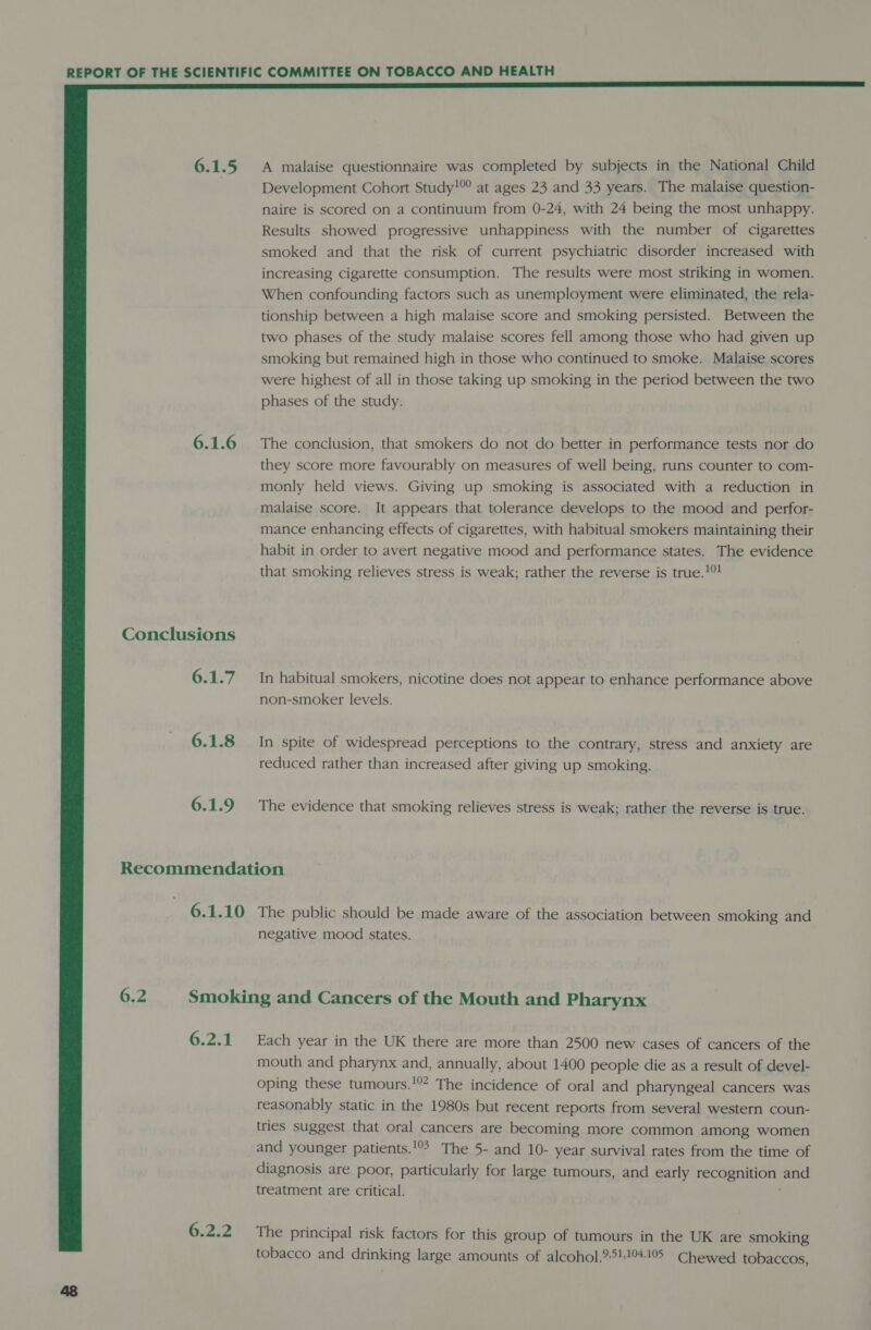  6.1.5 6.1.6 Conclusions 6.1.7 6.1.8 6.1.9 A malaise questionnaire was completed by subjects in the National Child Development Cohort Study!”° at ages 23 and 33 years. The malaise question- naire is scored on a continuum from 0-24, with 24 being the most unhappy. Results showed progressive unhappiness with the number of cigarettes smoked and that the risk of current psychiatric disorder increased with increasing cigarette consumption. The results were most striking in women. When confounding factors such as unemployment were eliminated, the rela- tionship between a high malaise score and smoking persisted. Between the two phases of the study malaise scores fell among those who had given up smoking but remained high in those who continued to smoke. Malaise scores were highest of all in those taking up smoking in the period between the two phases of the study. The conclusion, that smokers do not do better in performance tests nor do they score more favourably on measures of well being, runs counter to com- monly held views. Giving up smoking is associated with a reduction in malaise score. It appears that tolerance develops to the mood and perfor- mance enhancing effects of cigarettes, with habitual smokers maintaining their habit in order to avert negative mood and performance states. The evidence that smoking relieves stress is weak; rather the reverse is true.!! In habitual smokers, nicotine does not appear to enhance performance above non-smoker levels. In spite of widespread perceptions to the contrary, stress and anxiety are reduced rather than increased after giving up smoking. The evidence that smoking relieves stress is weak; rather the reverse is true. negative mood states. 6.2.1 6.2.2 Each year in the UK there are more than 2500 new cases of cancers of the mouth and pharynx and, annually, about 1400 people die as a result of devel- oping these tumours.'? The incidence of oral and pharyngeal cancers was reasonably static in the 1980s but recent reports from several western coun- tries suggest that oral cancers are becoming more common among women and younger patients.!°° The 5- and 10- year survival rates from the time of diagnosis are poor, particularly for large tumours, and early recognition and treatment are critical. The principal risk factors for this group of tumours in the UK are smoking tobacco and drinking large amounts of alcohol.95410419 Chewed tobaccos,