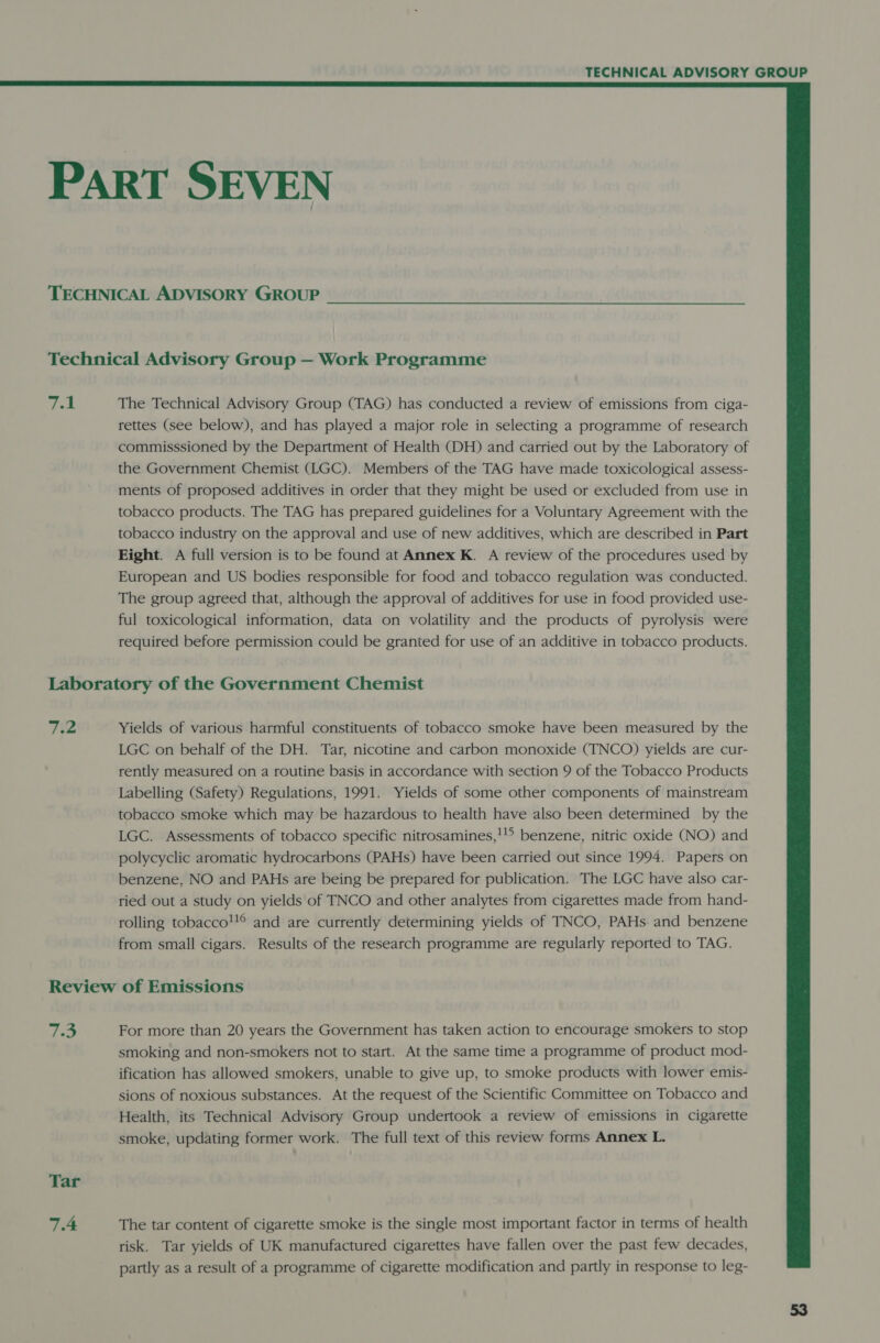  PART SEVEN TECHNICAL ADVISORY GROUP Technical Advisory Group — Work Programme 7.1 The Technical Advisory Group (TAG) has conducted a review of emissions from ciga- rettes (see below), and has played a major role in selecting a programme of research commisssioned by the Department of Health (DH) and carried out by the Laboratory of the Government Chemist (LGC). Members of the TAG have made toxicological assess- ments of proposed additives in order that they might be used or excluded from use in tobacco products. The TAG has prepared guidelines for a Voluntary Agreement with the tobacco industry on the approval and use of new additives, which are described in Part Eight. A full version is to be found at Annex K. A review of the procedures used by European and US bodies responsible for food and tobacco regulation was conducted. The group agreed that, although the approval of additives for use in food provided use- ful toxicological information, data on volatility and the products of pyrolysis were required before permission could be granted for use of an additive in tobacco products. Laboratory of the Government Chemist 7.2 Yields of various harmful constituents of tobacco smoke have been measured by the LGC on behalf of the DH. Tar, nicotine and carbon monoxide (TNCO) yields are cur- rently measured on a routine basis in accordance with section 9 of the Tobacco Products Labelling (Safety) Regulations, 1991. Yields of some other components of mainstream tobacco smoke which may be hazardous to health have also been determined by the LGC. Assessments of tobacco specific nitrosamines,! benzene, nitric oxide (NO) and polycyclic aromatic hydrocarbons (PAHs) have been carried out since 1994. Papers on benzene, NO and PAHs are being be prepared for publication. The LGC have also car- ried out a study on yields of TNCO and other analytes from cigarettes made from hand- rolling tobacco!® and are currently determining yields of TNCO, PAHs. and benzene from small cigars. Results of the research programme are regularly reported to TAG. Review of Emissions 7.3 For more than 20 years the Government has taken action to encourage smokers to stop smoking and non-smokers not to start. At the same time a programme of product mod- ification has allowed smokers, unable to give up, to smoke products with lower emis- sions of noxious substances. At the request of the Scientific Committee on Tobacco and Health, its Technical Advisory Group undertook a review of emissions in cigarette smoke, updating former work. The full text of this review forms Annex L. Tar 7.4 The tar content of cigarette smoke is the single most important factor in terms of health risk. Tar yields of UK manufactured cigarettes have fallen over the past few decades, partly as a result of a programme of cigarette modification and partly in response to leg-