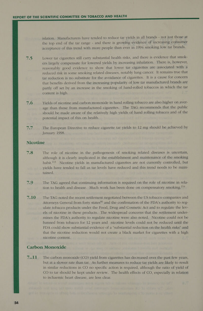  rie. 7.6 dell 7.8 79 7.10 7.11 islation. Manufacturers have tended to reduce tar yields in all brands - not just those at the top end of the tar range - and there is growing evidence of increasing consumer acceptance of this trend with more people than ever in 1994 smoking low tar brands. Lower tar cigarettes still carry substantial health risks, and there is evidence that smok- ers largely compensate for lowered yields by increasing inhalation. There is, however, reasonably good evidence to show that lower tar cigarettes are associated with a reduced risk in some smoking related diseases, notably lung cancer. It remains true that tar reduction is no substitute for the avoidance of cigarettes. It is a cause for concern that benefits derived from the increasing popularity of low tar manufactured brands are partly off set by an increase in the smoking of hand-rolled tobaccos in which the tar content is high. Yields of nicotine and carbon monoxide in hand rolling tobacco are also higher on aver- age than those from manufactured cigarettes. The TAG recommends that the public should be made aware of the relatively high yields of hand rolling tobacco and of the potential impact of this on health. The European Directive to reduce cigarette tar yields to 12 mg should be achieved by January 1998. The role of nicotine in the pathogenesis of smoking related diseases is uncertain, although it is clearly implicated in the establishment and maintenance of the smoking habit.!!5 Nicotine yields in manufactured cigarettes are not currently controlled, but yields have tended to fall as tar levels have reduced and this trend needs to be main- tained. The TAG agreed that continuing information is required on the role of nicotine in rela- tion to health and disease. Much work has been done on compensatory smoking.!!4 The TAG noted the recent settlement negotiated between the US tobacco companies and Attorneys General from forty states®? and the confirmation of the FDA’s authority to reg- ulate tobacco products under the Food, Drug and Cosmetic Act and to regulate the lev- els of nicotine in these products. The widespread concerns that the settlement under- mines the FDA’s authority to regulate nicotine were also noted. Nicotine could not be banned from tobacco for 12 years and nicotine levels could not be reduced until the FDA could show substantial evidence of a “substantial reduction on the health risks” and that the nicotine reduction would not create a black market for cigarettes with a high nicotine content. The carbon monoxide (CO) yield from cigarettes has decreased over the past few years, but at a slower rate than tar. As further measures to reduce tar yields are likely to result in similar reductions in CO no specific action is required, although the ratio of yield of CO to tar should be kept under review. The health effects of CO, especially in relation to ischaemic heart disease, are less clear.