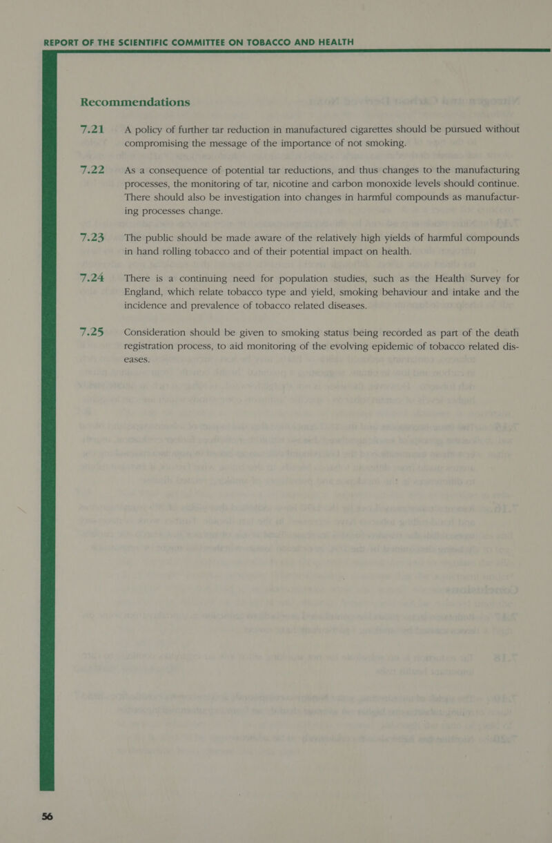  Recommendations FZ A policy of further tar reduction in manufactured cigarettes should be pursued without compromising the message of the importance of not smoking. 7.22 As a consequence of potential tar reductions, and thus changes to the manufacturing processes, the monitoring of tar, nicotine and carbon monoxide levels should continue. There should also be investigation into changes in harmful compounds as manufactur- ing processes change. 7.23 The public should be made aware of the relatively high yields of harmful compounds in hand rolling tobacco and of their potential impact on health. 7.24 There is a continuing need for population studies, such as the Health Survey for England, which relate tobacco type and yield, smoking behaviour and intake and the incidence and prevalence of tobacco related diseases. ae25 Consideration should be given to smoking status being recorded as part of the death registration process, to aid monitoring of the evolving epidemic of tobacco related dis- eases.