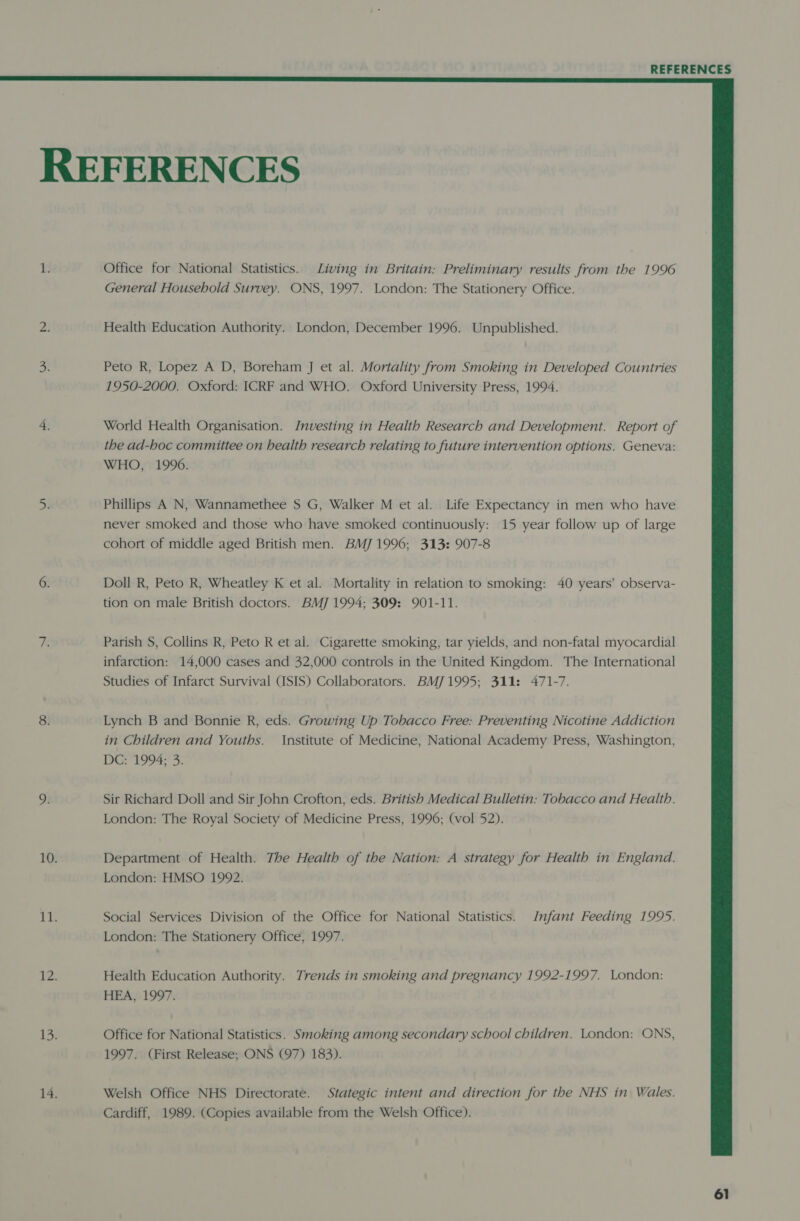  REFERENCES 1. Office for National Statistics. Living in Britain: Preliminary results from the 1996 General Household Survey. ONS, 1997. London: The Stationery Office. 2! Health Education Authority. London, December 1996. Unpublished. 3 Peto R, Lopez A D, Boreham J et al. Mortality from Smoking in Developed Countries 1950-2000. Oxford: ICRF and WHO. Oxford University Press, 1994. 4, World Health Organisation. Investing in Health Research and Development. Report of the ad-hoc committee on health research relating to future intervention options. Geneva: WHO, 1990. 5 Phillips A N, Wannamethee S G, Walker M et al. Life Expectancy in men who have never smoked and those who have smoked continuously: 15 year follow up of large cohort of middle aged British men. BMJ 1996; 313: 907-8 6. Doll R, Peto R, Wheatley K et al. Mortality in relation to smoking: 40 years’ observa- tion on male British doctors. BM] 1994; 309: 901-11. z Parish S, Collins R, Peto R et al. Cigarette smoking, tar yields, and non-fatal myocardial infarction: 14,000 cases and 32,000 controls in the United Kingdom. The International Studies of Infarct Survival (ISIS) Collaborators. BMJ1995; 311: 471-7. 8. Lynch B and Bonnie R, eds. Growing Up Tobacco Free: Preventing Nicotine Addiction in Children and Youths. Institute of Medicine, National Academy Press, Washington, DGi1994° 3. 9. Sir Richard Doll and Sir John Crofton, eds. British Medical Bulletin: Tobacco and Health. London: The Royal Society of Medicine Press, 1996; (vol 52). 10. Department of Health. The Health of the Nation: A strategy for Health in England. London: HMSO 1992. 1s Social Services Division of the Office for National Statistics. Infant Feeding 1995. London: The Stationery Office, 1997. i Health Education Authority. Trends in smoking and pregnancy 1992-1997. London: HEA, 1997. ike § Office for National Statistics. Smoking among secondary school children. London: ONS, 1997. (First Release; ONS (97) 183). 14. Welsh Office NHS Directorate. Stategic intent and direction for the NHS in Wales. Cardiff, 1989. (Copies available from the Welsh Office).