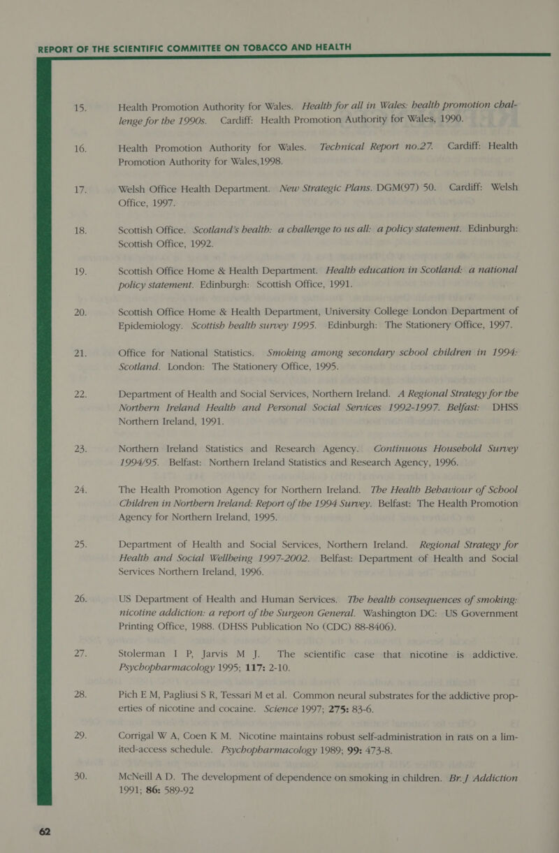  Health Promotion Authority for Wales. Health for all in Wales: health promotion chal- lenge for the 1990s. Cardiff: Health Promotion Authority for Wales, 1990. Health Promotion Authority for Wales. Technical Report no.27. Cardiff: Health Promotion Authority for Wales,1998. Welsh Office Health Department. New Strategic Plans. DGM(97) 50. Cardiff: Welsh Office, 1997. Scottish Office. Scotland’s health: a challenge to us all: a policy statement. Edinburgh: Scottish Office, 1992. Scottish Office Home &amp; Health Department. Health education in Scotland: a national policy statement. Edinburgh: Scottish Office, 1991. Scottish Office Home &amp; Health Department, University College London Department of Epidemiology. Scottish health survey 1995. Edinburgh: The Stationery Office, 1997. Office for National Statistics. Smoking among secondary school children in 1994: Scotland. London: The Stationery Office, 1995. Department of Health and Social Services, Northern Ireland. A Regional Strategy for the Northern Ireland Health and Personal Social Services 1992-1997. Belfast: DHSS Northern Ireland, 1991. Northern Ireland Statistics and Research Agency. Continuous Household Survey 1994/95. Belfast: Northern Ireland Statistics and Research Agency, 1996. The Health Promotion Agency for Northern Ireland. The Health Behaviour of School Children in Northern Ireland: Report of the 1994 Survey. Belfast: The Health Promotion Agency for Northern Ireland, 1995. Department of Health and Social Services, Northern Ireland. Regional Strategy for Health and Social Wellbeing 1997-2002. Belfast: Department of Health and Social Services Northern Ireland, 1996. US Department of Health and Human Services. The health consequences of smoking: nicotine addiction: a report of the Surgeon General. Washington DC: US Government Printing Office, 1988. (DHSS Publication No (CDC) 88-8406). Stolerman I P, Jarvis M J. The scientific case that nicotine is addictive. Psychopharmacology 1995; 117: 2-10. Pich E M, Pagliusi S R, Tessari M et al. Common neural substrates for the addictive prop- erties of nicotine and cocaine. Science 1997; 275: 83-6. Corrigal W A, Coen K M. Nicotine maintains robust self-administration in rats on a lim- ited-access schedule. Psychopharmacology 1989; 99: 473-8. McNeill AD. The development of dependence on smoking in children. Br. J Addiction 1991; 86: 589-92