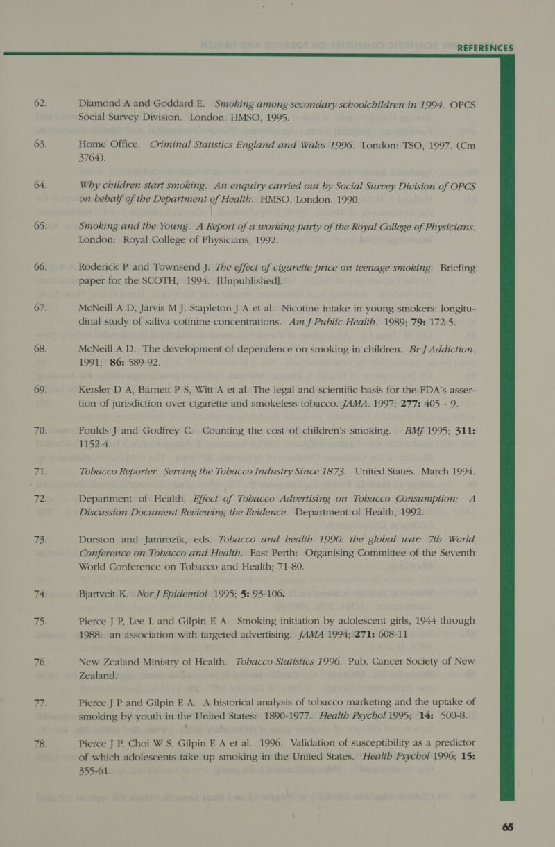  62. Diamond A and Goddard E. Smoking among secondary schoolchildren in 1994. OPCS Social Survey Division. London: HMSO, 1995. 63. Home Office. Criminal Statistics England and Wales 1996. London: TSO, 1997. (Cm 3704). 64. Why children start smoking. An enquiry carried out by Social Survey Division of OPCS on behalf of the Department of Health. HMSO. London. 1990. i 65. Smoking and the Young. A Report of a working party of the Royal College of Physicians. London: Royal College of Physicians, 1992. 66. Roderick P and Townsend J. The effect of cigarette price on teenage smoking. Briefing paper for the SCOTH, 1994. [Unpublished]. 67. McNeill A D, Jarvis M J, Stapleton J A et al. Nicotine intake in young smokers: longitu- dinal study of saliva cotinine concentrations. Am J Public Health. 1989; 79: 172-5. 68. McNeill A D. The development of dependence on smoking in children. BrJ Addiction. 1991; 86: 589-92. 69. Kersler D A, Barnett P S, Witt A et al. The legal and scientific basis for the FDA’s asser- tion of jurisdiction over cigarette and smokeless tobacco. JAMA. 1997; 277: 405 - 9. 70. Foulds J and Godfrey C. Counting the cost of children’s smoking. BMJ 1995; 311: 1152-4. Pi Tobacco Reporter. Serving the Tobacco Industry Since 1873. United States. March 1994. Pe: Department of Health. Effect of Tobacco Advertising on Tobacco Consumption: A Discussion Document Reviewing the Evidence. Department of Health, 1992. 73. Durston and Jamrozik, eds. Tobacco and health 1990: the global war: 7th World Conference on Tobacco and Health. East Perth: Organising Committee of the Seventh World Conference on Tobacco and Health; 71-80. 74. Bjartveit K. Nor J Epidemiol 1995; 5: 93-106. fie 5 Pierce J P, Lee L and Gilpin E A. Smoking initiation by adolescent girls, 1944 through 1988: an association with targeted advertising. JAMA 1994; 271: 608-11 76. New Zealand Ministry of Health. Tobacco Statistics 1996. Pub. Cancer Society of New Zealand. rie Pierce J P and Gilpin E A. A historical analysis of tobacco marketing and the uptake of smoking by youth in the United States: 1890-1977. Health Psychol 1995; 14: 500-8. 78. Pierce J P, Choi W S, Gilpin E A et al. 1996. Validation of susceptibility as a predictor of which adolescents take up smoking in the United States. Health Psychol 1996; 15: 355-61.