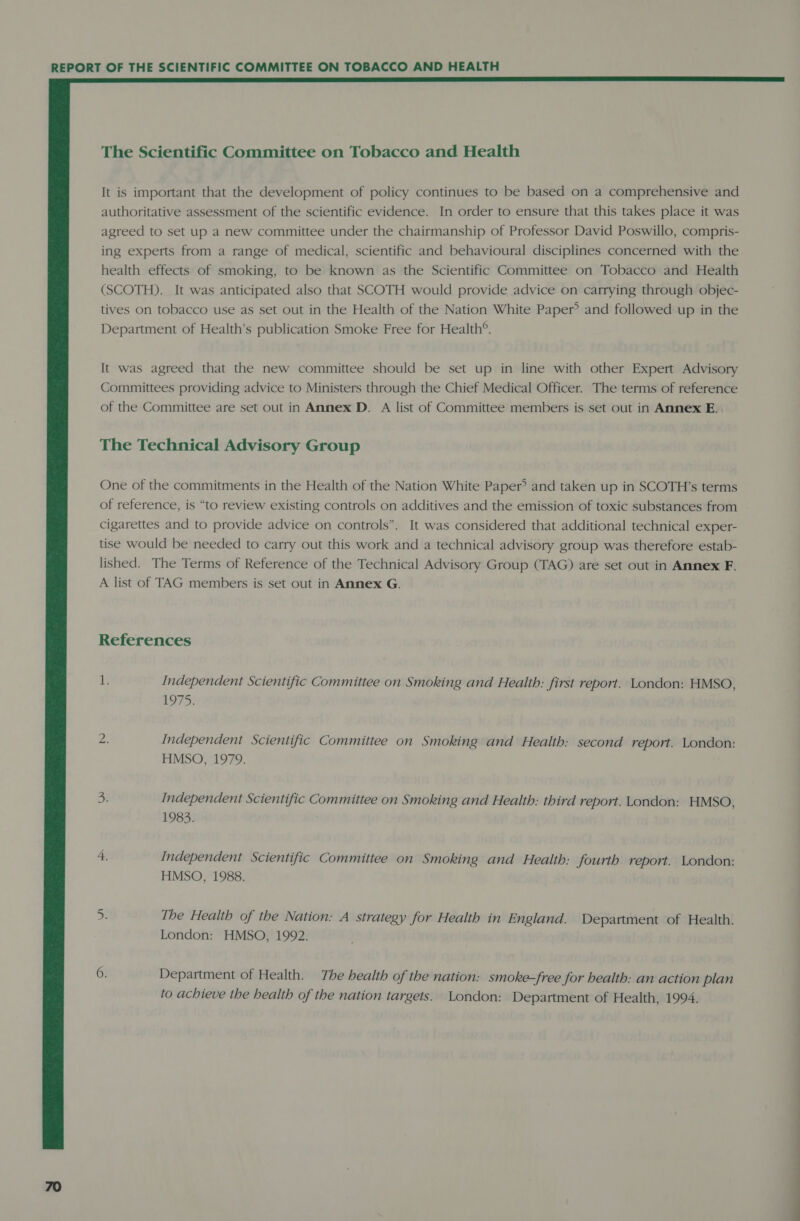  The Scientific Committee on Tobacco and Health It is important that the development of policy continues to be based on a comprehensive and authoritative assessment of the scientific evidence. In order to ensure that this takes place it was agreed to set up a new committee under the chairmanship of Professor David Poswillo, compris- ing experts from a range of medical, scientific and behavioural disciplines concerned with the health effects of smoking, to be known as the Scientific Committee on Tobacco and Health (SCOTH). It was anticipated also that SCOTH would provide advice on carrying through objec- tives on tobacco use as set out in the Health of the Nation White Paper? and followed up in the Department of Health’s publication Smoke Free for Health®. It was agreed that the new committee should be set up in line with other Expert Advisory Committees providing advice to Ministers through the Chief Medical Officer. The terms of reference of the Committee are set out in Annex D. A list of Committee members is set out in Annex E. The Technical Advisory Group One of the commitments in the Health of the Nation White Paper? and taken up in SCOTH’s terms of reference, is “to review existing controls on additives and the emission of toxic substances from cigarettes and to provide advice on controls”. It was considered that additional technical exper- tise would be needed to carry out this work and a technical advisory group was therefore estab- lished. The Terms of Reference of the Technical Advisory Group (TAG) are set out in Annex F. A list of TAG members is set out in Annex G. References i Independent Scientific Committee on Smoking and Health: first report. London: HMSO, 1975: ze Independent Scientific Committee on Smoking and Health: second report. London: HMSO, 1979. 3 Independent Scientific Committee on Smoking and Health: third report. London: HMSO, 1983. 4. Independent Scientific Committee on Smoking and Health: fourth report. London: HMSO, 1988. se The Health of the Nation: A strategy for Health in England. Department of Health. London: HMSO, 1992. 6. Department of Health. The health of the nation: smoke-free for health: an action plan to achieve the health of the nation targets. London: Department of Health, 1994.