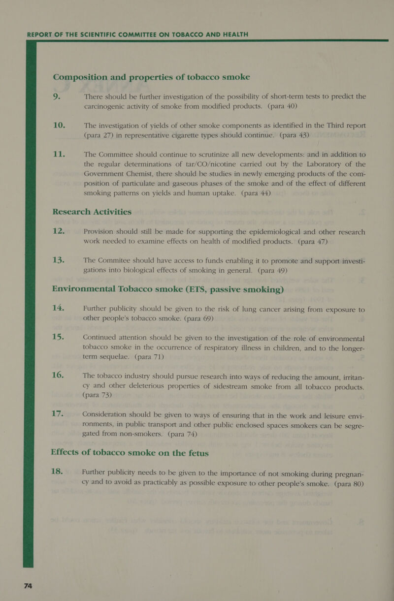  9. 10. 11. There should be further investigation of the possibility of short-term tests to predict the carcinogenic activity of smoke from modified products. (para 40) The investigation of yields of other smoke components as identified in the Third report (para 27) in representative cigarette types should continue. (para 43) The Committee should continue to scrutinize all new developments: and in addition to the regular determinations of tar/CO/nicotine carried out by the Laboratory of the Government Chemist, there should be studies in newly emerging products of the com- position of particulate and gaseous phases of the smoke and of the effect of different smoking patterns on yields and human uptake. (para 44) 12. Provision should still be made for supporting the epidemiological and other research work needed to examine effects on health of modified products. (para 47) The Commitee should have access to funds enabling it to promote and support investi- gations into biological effects of smoking in general. (para 49) i bey, 16. te Further publicity should be given to the risk of lung cancer arising from exposure to other people’s tobacco smoke. (para 69) Continued attention should be given to the investigation of the role of environmental tobacco smoke in the occurrence of respiratory illness in children, and to the longer- term sequelae. (para 71) The tobacco industry should pursue research into ways of reducing the amount, irritan- cy and other deleterious properties of sidestream smoke from all tobacco products. (para 73) Consideration should be given to ways of ensuring that in the work and leisure envi- ronments, in public transport and other public enclosed spaces smokers can be segre- gated from non-smokers. (para 74) 18. Further publicity needs to be given to the importance of not smoking during pregnan- cy and to avoid as practicably as possible exposure to other people’s smoke. (para 80)