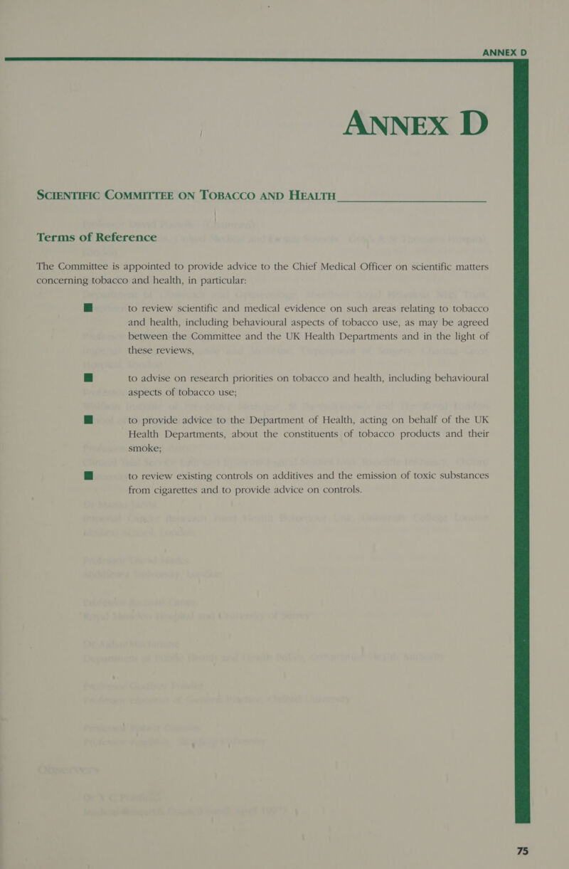  ANNEX D SCIENTIFIC COMMITTEE ON TOBACCO AND HEALTH | } Terms of Reference The Committee is appointed to provide advice to the Chief Medical Officer on scientific matters concerning tobacco and health, in particular: 3 to review scientific and medical evidence on such areas relating to tobacco and health, including behavioural aspects of tobacco use, as may be agreed between the Committee and the UK Health Departments and in the light of these reviews, a to advise on research priorities on tobacco and health, including behavioural aspects of tobacco use; ri to provide advice to the Department of Health, acting on behalf of the UK Health Departments, about the constituents of tobacco products and their smoke; Nba to review existing controls on additives and the emission of toxic substances from cigarettes and to provide advice on controls.