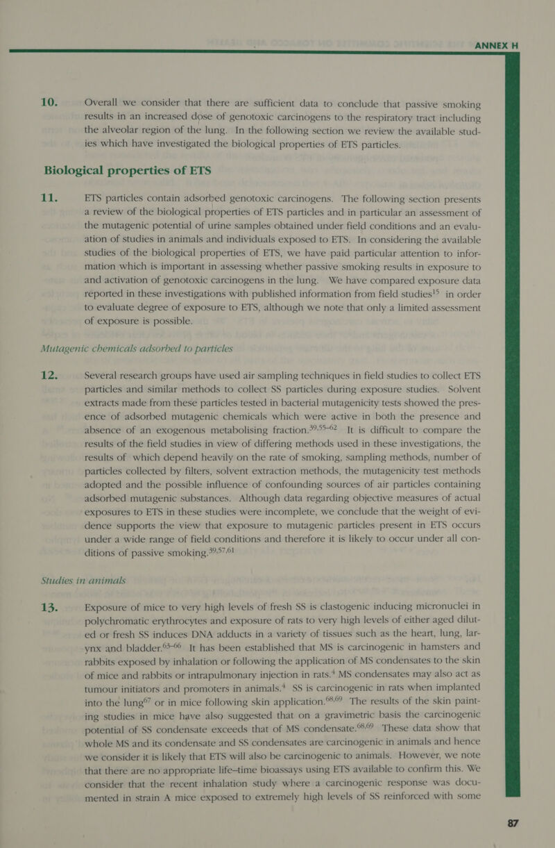  10. Overall we consider that there are sufficient data to conclude that passive smoking results in an increased dose of genotoxic carcinogens to the respiratory tract including the alveolar region of the lung. In the following section we review the available stud- ies which have investigated the biological properties of ETS particles. Biological properties of ETS 11. ETS particles contain adsorbed genotoxic carcinogens. The following section presents a review of the biological properties of ETS particles and in particular an assessment of the mutagenic potential of urine samples obtained under field conditions and an evalu- ation of studies in animals and individuals exposed to ETS. In considering the available studies of the biological properties of ETS, we have paid particular attention to infor- mation which is important in assessing whether passive smoking results in exposure to and activation of genotoxic carcinogens in the lung. We have compared exposure data reported in these investigations with published information from field studies in order to evaluate degree of exposure to ETS, although we note that only a limited assessment of exposure is possible. Mutagenic chemicals adsorbed to particles 12. Several research groups have used air sampling techniques in field studies to collect ETS particles and similar methods to collect SS particles during exposure studies. Solvent extracts made from these particles tested in bacterial mutagenicity tests showed the pres- ence of adsorbed mutagenic chemicals which were active in both the presence and absence of an exogenous metabolising fraction.&gt;?*°? It is difficult to compare the results of the field studies in view of differing methods used in these investigations, the results of which depend heavily on the rate of smoking, sampling methods, number of particles collected by filters, solvent extraction methods, the mutagenicity test methods adopted and the possible influence of confounding sources of air particles containing adsorbed mutagenic substances. Although data regarding objective measures of actual exposures to ETS in these studies were incomplete, we conclude that the weight of evi- dence supports the view that exposure to mutagenic particles present in ETS occurs under a wide range of field conditions and therefore it is likely to occur under all con- ditions of passive smoking.°?&gt;7-*! Studies in animals 13. Exposure of mice to very high levels of fresh SS is clastogenic inducing micronuclei in polychromatic erythrocytes and exposure of rats to very high levels of either aged dilut- ed or fresh SS induces DNA adducts in a variety of tissues such as the heart, lung, lar- ynx and bladder.®&gt;°° It has been established that MS is carcinogenic in hamsters and rabbits exposed by inhalation or following the application of MS condensates to the skin of mice and rabbits or intrapulmonary injection in rats. MS condensates may also act as tumour initiators and promoters in animals.* SS is carcinogenic in rats when implanted into the lung®” or in mice following skin application. The results of the skin paint- ing studies in mice have also suggested that on a gravimetric basis the carcinogenic potential of SS condensate exceeds that of MS condensate.% These data show that whole MS and its condensate and SS condensates are carcinogenic in animals and hence we consider it is likely that ETS will also be carcinogenic to animals. However, we note that there are no appropriate life-time bioassays using ETS available to confirm this. We consider that the recent inhalation study where a carcinogenic response was docu- mented in strain A mice exposed to extremely high levels of SS reinforced with some