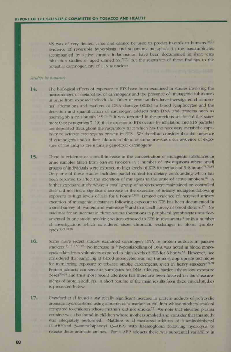  MS was of very limited value and cannot be used to predict hazards to humans.’?”? Evidence of reversible hyperplasia and squamous metaplasia in the nasoturbinates accompanied by active chronic inflammation have been documented in short term inhalation studies of aged diluted SS,’*7&gt; but the relevance of these findings to the potential carcinogenicity of ETS is unclear. 14. 15: 16. Life The biological effects of exposure to ETS have been examined in studies involving the measurement of metabolites of carcinogens and the presence of mutagenic substances in urine from exposed individuals. Other relevant studies have investigated chromoso- mal aberrations and markers of DNA damage (SCEs) in blood lymphocytes and the detection and quantification of carcinogen adducts with DNA and proteins such as haemoglobin or albumin.**:4&gt;:74® It was reported in the previous section of this state- ment (see paragraphs 7-10) that exposure to ETS occurs by inhalation and ETS particles are deposited throughout the respiratory tract which has the necessary metabolic capa- bility to activate carcinogens present in ETS. We therefore consider that the presence of carcinogens and/or their adducts in blood or urine provides clear evidence of expo- sure of the lung to the ultimate genotoxic carcinogens. There is evidence of a small increase in the concentration of mutagenic substances in urine samples taken from passive smokers in a number of investigations where small groups of individuals were exposed to high levels of ETS for periods of 5-8 hours.’®.7?83 Only one of these studies included partial control for dietary confounding which has been reported to affect the excretion of mutagens in the urine of active smokers.®° A further exposure study where a small group of subjects were maintained on controlled diets did not find a significant increase in the excretion of urinary mutagens following exposure to high levels of ETS for 8 hours.°**? Limited evidence of increased urinary excretion of mutagenic substances following exposure to ETS has been documented in a small survey of waiters and waitresses®? and in a small survey of blood donors.8” No evidence for an increase in chromosome aberrations in peripheral lymphocytes was doc- umented in one study involving waiters exposed to ETS in restaurants” or in a number of investigations which considered sister chromatid exchanges in blood lympho- cytes7479-81,84 Some more recent studies examined carcinogen DNA or protein adducts in passive smokers.*37&gt;-778185 No increase in 3*P—postlabelling of DNA was noted in blood mono- cytes taken from volunteers exposed to high levels of ETS for 8 hours.4* However, we considered that sampling of blood monocytes was not the most appropriate technique for monitoring exposure to tobacco smoke carcinogens, even in heavy smokers.**-?! Protein adducts can serve as surrogates for DNA adducts, particularly at low exposure doses®?-* and thus most recent attention has therefore been focused on the measure- ments of protein adducts. A short resume of the main results from three critical studies is presented below. Crawford et al found a statistically significant increase in protein adducts of polycyclic aromatic hydrocarbons using albumin as a marker in children whose mothers smoked compared to children whose mothers did not smoke.’&gt; We note that elevated plasma cotinine was also found in children whose mothers smoked and consider that this study was adequately performed. MaClure et al measured adducts of 4-aminobiphenyl (4-ABP)and 3-aminobiphenyl (3—ABP) with haemoglobin following hydrolysis to release these aromatic amines. For 4-ABP adducts there was substantial variability in