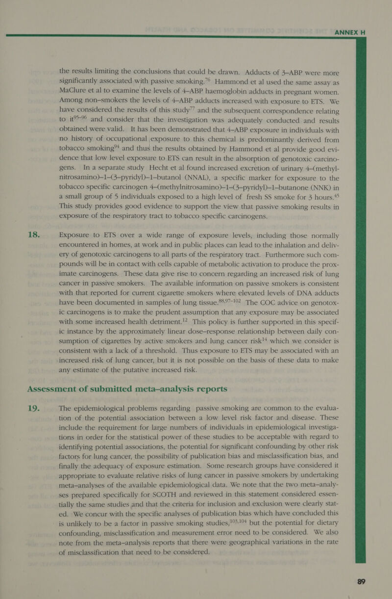  the results limiting the conclusions that could be drawn. Adducts of 3-ABP were more significantly associated with passive smoking.”° Hammond et al used the same assay as MaClure et al to examine the levels of 4-ABP haemoglobin adducts in pregnant women. Among non-smokers the levels of 4-ABP adducts increased with exposure to ETS. We have considered the results of this study’” and the subsequent correspondence relating to it?-°° and consider that the investigation was adequately conducted and results obtained were valid. It has been demonstrated that 4-ABP exposure in individuals with no history of occupational \exposure to this chemical is predominantly derived from tobacco smoking” and thus the results obtained by Hammond et al provide good evi- dence that low level exposure to ETS can result in the absorption of genotoxic carcino- gens. Ina separate study Hecht et al found increased excretion of urinary 4—(methyl- nitrosamino)—1—(3—pyridyl)—1—butanol (NNAL), a specific marker for exposure to the tobacco specific carcinogen 4 methylnitrosamino)—1—(3-pyridyl)—1—butanone (NNK) in a small group of 5 individuals exposed to a high level of fresh SS smoke for 3 hours.*&gt; This study provides good evidence to support the view that passive smoking results in exposure of the respiratory tract to tobacco specific carcinogens. 18. Exposure to ETS over a wide range of exposure levels, including those normally encountered in homes, at work and in public places can lead to the inhalation and deliv- ery of genotoxic carcinogens to all parts of the respiratory tract. Furthermore such com- pounds will be in contact with cells capable of metabolic activation to produce the prox- imate carcinogens. These data give rise to concern regarding an increased risk of lung cancer in passive smokers. The available information on passive smokers is consistent with that reported for current cigarette smokers where elevated levels of DNA adducts have been documented in samples of lung tissue.9%°7-!02- The COC advice on genotox- ic carcinogens is to make the prudent assumption that any exposure may be associated with some increased health detriment.!* This policy is further supported in this specif- ic instance by the approximately linear dose-response relationship between daily con- sumption of cigarettes by active smokers and lung cancer risk!* which we consider is consistent with a lack of a threshold. Thus exposure to ETS may be associated with an increased risk of lung cancer, but it is not possible on the basis of these data to make any estimate of the putative increased risk. Assessment of submitted meta—analysis reports 19. The epidemiological problems regarding passive smoking are common to the evalua- tion of the potential association between a low level risk factor and disease. These include the requirement for large numbers of individuals in epidemiological investiga- tions in order for the statistical power of these studies to be acceptable with regard to identifying potential associations, the potential for significant confounding by other risk factors for lung cancer, the possibility of publication bias and misclassification bias, and finally the adequacy of exposure estimation. Some research groups have considered it appropriate to evaluate relative risks of lung cancer in passive smokers by undertaking meta—analyses of the available epidemiological data. We note that the two meta—analy- ses prepared specifically for SCOTH and reviewed in this statement considered essen- tially the same studies and that the criteria for inclusion and exclusion were clearly stat- ed. We concur with the specific analyses of publication bias which have concluded this is unlikely to be a factor in passive smoking studies,!°*!° but the potential for dietary confounding, misclassification and measurement error need to be considered. We also note from the meta—analysis reports that there were geographical variations in the rate of misclassification that need to be considered.