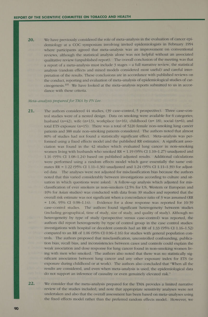  20. We have previously considered the role of meta—analysis in the evaluation of cancer epi- demiology at a COC symposium involving invited epidemiologists in February 1994 where participants agreed that meta-analysis was an improvement on conventional reviews, although the statistical analysis alone was not helpful without an associated qualitative review (unpublished report). The overall conclusion of the meeting was that a report of a meta-analysis must include 3 stages — a full narrative review, the statistical analysis (random effects and mixed models considered most useful) and careful inter- pretation of the results. These conclusions are in accordance with published reviews on the conduct, reporting and evaluation of meta—analysis of epidemiological studies of car- cinogenesis.!°° We have looked at the meta—analysis reports submitted to us in accor- dance with these criteria. 21. 22. The authors considered 44 studies, (39 case-control, 5 prospective). Three case—con- trol studies were of a nested design. Data on smoking were available for 6 categories; husband (n=42), wife (n=13), workplace (n=16), childhood (n= 18), social (n=6), and total ETS exposure (n=15). There was a total of 5220 female non-smoking lung cancer patients and 388 male non-smoking patients considered. The authors noted that almost 80% of studies had not found a statistically significant effect. Meta—analysis was per- formed using a fixed effects model and the published RR estimates. A significant asso- ciation was found in the 42 studies which evaluated lung cancer in non-smoking women living with husbands who smoked RR = 1.19 (95% CI 1.10-1.27) unadjusted and 1.16 (95% CI 1.08-1.24) based on published adjusted results. Additional calculations were performed using a random effects model which gave essentially the same esti- mates RR = 1.22 (95% CI 1.11—1.36) unadjusted and 1.24 (95% CI 1.11-1.39) for adjust- ed data. The analyses were not adjusted for misclassification bias because the authors noted that this varied considerably between investigations according to culture and sit- uation in which questions were asked. A follow-up analysis which adjusted for mis- classification of ever smokers as non-smokers (2.5% for US, Western or European and 10% for Asian studies) was conducted with data from 39 studies and reported that the overall risk estimate was not significant when a concordance ratio of 3 was assumed (RR = 1.06, 95% CI 0.98-1.14). Evidence for a dose response was reported for 10/39 case-control studies. The authors found significant heterogeneity between studies (including geographical, time of study, size of study, and quality of study). Although no heterogeneity by type of study (prospective versus case-control) was reported, the authors did report heterogeneity by type of control group in the case control studies: investigations with hospital or decedent controls had an RR of 1.33 (95% CI 1.16-1.52) compared to an RR of 1.06 (95% CI 0.96-1.16) for studies with general population con- trols. The authors proposed that misclassification, uncontrolled confounding, publica- tion bias, recall bias, and inconsistencies between cases and controls could explain the weak association and dose response for lung cancer found in non-smoking women liv- ing with men who smoked. The authors also noted that there was no statistically sig- nificant association between lung cancer and any other exposure index for ETS (ie exposure during childhood or at work). The authors also concluded that “When all the results are considered, and even when meta-analysis is used, the epidemiological data do not support an inference of causality or even genuinely elevated risk.” We consider that the meta—analysis prepared for the TMA provides a limited narrative review of the studies included, and note that appropriate sensitivity analyses were not undertaken and also that the overall assessment has been based on meta—analyses using the fixed effects model rather than the preferred random effects model. However, we