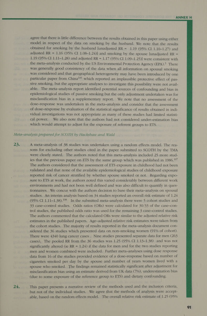  agree that there is little difference between the results obtained in this paper using either model in respect of the data on smoking by the husband. We note that the results obtained for smoking by the husband {unadjusted RR = 1.19 (95% CI 1.10-1.27) and adjusted RR = 1.16 (95% CI 1.08-1.24)] and smoking by the spouse [unadjusted RR = 1.19 (95% CI 1.11-1.28) and adjusted RR = 1.17 (95% CI 1.09-1.25)] were consistent with the meta-analysis conducted by the US Environmental Protection Agency (EPA). There was generally good consistency of the data when all information on spousal smoking was considered and that geographical heterogeneity may have been introduced by one particular paper from China! which reported an implausible protective effect of pas- sive smoking, but the appropriate analyses to investigate this possibility were not avail- able. The meta-analysis report identified potential sources of confounding and bias in epidemiological studies of passive smoking but the only adjustment undertaken was for misclassification bias in a supplementary report. We note that no assessment of the dose-response was undertaken in the meta-analysis and consider that the assessment of dose-response by evaluation of the statistical significance of results obtained in indi- vidual investigations was not appropriate as many of these studies had limited statisti- cal power. We also note that the authors had not considered under-estimation bias which would attempt to adjust for the exposure of referent groups to ETS. Meta-analysis prepared for SCOTH by Hackshaw and Wald 23. A meta—analysis of 38 studies was undertaken using a random effects model. The rea- sons for excluding other studies cited in the paper submitted to SCOTH by the TMA were clearly stated. The authors noted that this meta—analysis included 25 more stud- ies that the previous paper on ETS by the same group which was published in 1986.10” The authors considered that the assessment of ETS exposure in childhood had not been validated and that none of the available epidemiological studies of childhood exposure reported risk of cancer stratified by whether spouse smoked or not. Regarding expo- sure to ETS at work, the authors noted this varied considerably between different work environments and had not been well defined and was also difficult to quantify in ques- tionnaires. We concur with the authors decision to base their meta—analysis on spousal studies. An interim analysis based on 34 studies reported an overall risk estimate of 1.24 (95% CI 1.11—1.38).!°8 In the submitted meta—analysis there were 5 cohort studies and 33 case-control studies. Odds ratios (ORs) were calculated for 30/33 of the case—con- trol studies, the published odds ratio was used for the remaining 3 case-control studies. The authors commented that the calculated ORs were similar to the adjusted relative risk estimates in the published papers. Age-adjusted relative risk estimates were taken from the cohort studies. The majority of results reported in the meta—analysis document con- sidered the 36 studies which presented data on non-smoking women (91% of cohort). There were 4340 lung cancer cases . Nine studies presented separate data for men (263 cases), The pooled RR from the 36 studies was 1.25 (95% CI 1.13-1.38) and was not significantly altered (ie RR = 1.24) if the data for men and for the two studies reporting men and women combined were included. Further meta—analyses using dose response data from 16 of the studies provided evidence of a dose-response based on number of cigarettes smoked per day by the spouse and number of years women lived with a spouse who smoked. The findings remained statistically significant after adjustment for misclassification bias using an estimate derived from UK data (7%), underestimation bias (due to some exposure of the reference group to ETS) and dietary confounding. 24. This paper presents a narrative review of the methods used and the inclusion criteria, but not of the individual studies. We agree that the methods of analysis were accept- able, based on the random effects model. The overall relative risk estimate of 1.25 (95%