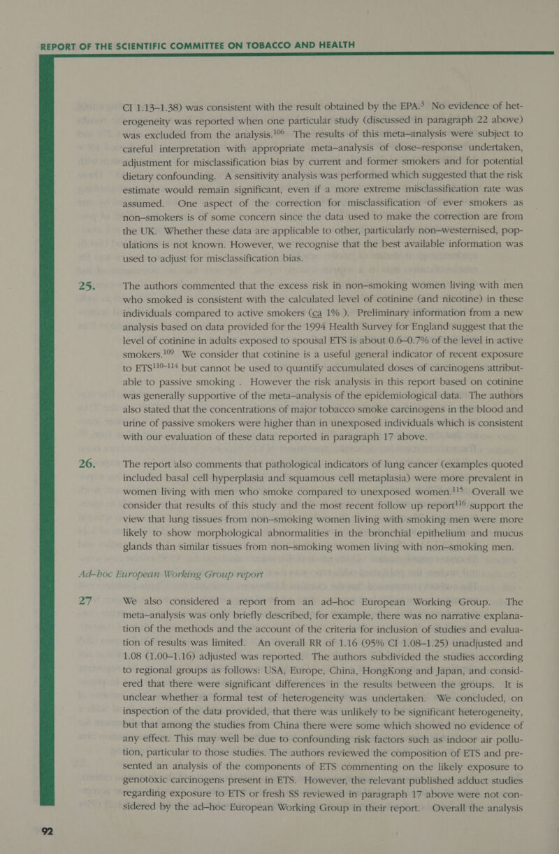  25. 26. CI 1.13-1.38) was consistent with the result obtained by the EPA.* No evidence of het- erogeneity was reported when one particular study (discussed in paragraph 22 above) was excluded from the analysis.!°° The results of this meta-analysis were subject to careful interpretation with appropriate meta—analysis of dose-response undertaken, adjustment for misclassification bias by current and former smokers and for potential dietary confounding. A sensitivity analysis was performed which suggested that the risk estimate would remain significant, even if a more extreme misclassification rate was assumed. One aspect of the correction for misclassification of ever smokers as non-smokers is of some concern since the data used to make the correction are from the UK. Whether these data are applicable to other, particularly non—westernised, pop- ulations is not known. However, we recognise that the best available information was used to adjust for misclassification bias. The authors commented that the excess risk in non-smoking women living with men who smoked is consistent with the calculated level of cotinine (and nicotine) in these individuals compared to active smokers (ca 1% ). Preliminary information from a new analysis based on data provided for the 1994 Health Survey for England suggest that the level of cotinine in adults exposed to spousal ETS is about 0.6-0.7% of the level in active smokers.!°? We consider that cotinine is a useful general indicator of recent exposure to ETS!°114 but cannot be used to quantify accumulated doses of carcinogens attribut- able to passive smoking . However the risk analysis in this report based on cotinine was generally supportive of the meta-analysis of the epidemiological data. The authors also stated that the concentrations of major tobacco smoke carcinogens in the blood and urine of passive smokers were higher than in unexposed individuals which is consistent with our evaluation of these data reported in paragraph 17 above. The report also comments that pathological indicators of lung cancer (examples quoted included basal cell hyperplasia and squamous cell metaplasia) were more prevalent in women living with men who smoke compared to unexposed women.!!? Overall we consider that results of this study and the most recent follow up report!!® support the view that lung tissues from non-smoking women living with smoking men were more likely to show morphological abnormalities in the bronchial epithelium and mucus glands than similar tissues from non-smoking women living with non-smoking men. 27 We also considered a report from an ad-hoc European Working Group. The meta—analysis was only briefly described, for example, there was no narrative explana- tion of the methods and the account of the criteria for inclusion of studies and evalua- tion of results was limited. An overall RR of 1.16 (95% CI 1.08-1.25) unadjusted and 1.08 (1.00-1.16) adjusted was reported. The authors subdivided the studies according to regional groups as follows: USA, Europe, China, HongKong and Japan, and consid- ered that there were significant differences in the results between the groups. It is unclear whether a formal test of heterogeneity was undertaken. We concluded, on inspection of the data provided, that there was unlikely to be significant heterogeneity, but that among the studies from China there were some which showed no evidence of any effect. This may well be due to confounding risk factors such as indoor air pollu- tion, particular to those studies. The authors reviewed the composition of ETS and pre- sented an analysis of the components of ETS commenting on the likely exposure to genotoxic carcinogens present in ETS. However, the relevant published adduct studies regarding exposure to ETS or fresh SS reviewed in paragraph 17 above were not con- sidered by the ad-hoc European Working Group in their report. Overall the analysis