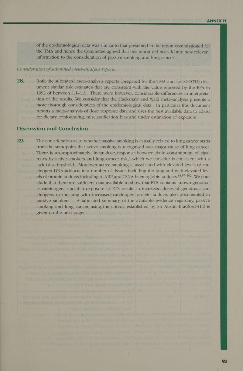  of the epidemiological data was similar to that presented in the report commissioned for the TMA and hence the Committee agreed that this report did not add any new relevant information to the consideration of passive smoking and lung cancer. Consideration of submitted meta-analysis reports 28. Both the submitted meta-analysis reports (prepared for the TMA and for SCOTH) doc- ument similar risk estimates that are consistent with the value reported by the EPA in 1992 of between 1.1-1.3. There were however, considerable differences in interpreta- tion of the results. We consider that the Hackshaw and Wald meta-analysis presents a more thorough consideration of the epidemiological data. In particular this document reports a meta—analysis of dose response data and uses the best available data to adjust for dietary confounding, misclassification bias and under estimation of exposure. Discussion and Conclusion 29. The consideration as to whether passive smoking is causally related to lung cancer starts from the standpoint that active smoking is recognised as a major cause of lung cancer. There is an approximately linear dose-response between daily consumption of ciga- rettes by active smokers and lung cancer risk,* which we consider is consistent with a lack of a threshold. Moreover active smoking is associated with elevated levels of car- cinogen DNA adducts in a number of tissues including the lung and with elevated lev- els of protein adducts including 4-ABP and TSNA haemoglobin adducts.*%97-!°2 We con- clude that there are sufficient data available to show that ETS contains known genotox- ic carcinogens and that exposure to ETS results in increased doses of genotoxic car- cinogens to the lung with increased carcinogen—protein adducts also documented in passive smokers. A tabulated summary of the available evidence regarding passive smoking and lung cancer using the criteria established by Sir Austin Bradford—Hill is given on the next page: