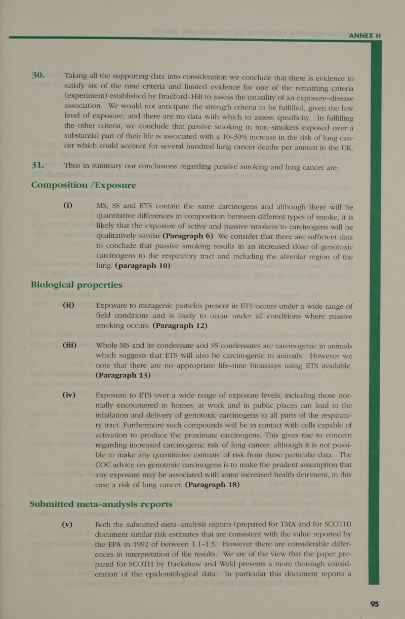   30. Taking all the supporting data into consideration we conclude that there is evidence to satisfy six of the nine criteria and limited evidence for one of the remaining criteria (experiment) established by Bradford-Hill to assess the causality of an exposure—disease association. We would not anticipate the strength criteria to be fulfilled, given the low level of exposure, and there are no data with which to assess specificity. In fulfilling the other criteria, we conclude that passive smoking in non-smokers exposed over a substantial part of their life is associated with a 10-30% increase in the risk of lung can- cer which could account for several hundred lung cancer deaths per annum in the UK. 31. Thus in summary our conclusions regarding passive smoking and lung cancer are; Composition /Exposure (i) MS, SS and ETS contain the same carcinogens and although there will be quantitative differences in composition between different types of smoke, it is likely that the exposure of active and passive smokers to carcinogens will be qualitatively similar (Paragraph 6). We consider that there are sufficient data to conclude that passive smoking results in an increased dose of genotoxic carcinogens to the respiratory tract and including the alveolar region of the lung. (paragraph 10) Biological properties Gi) Exposure to mutagenic particles present in ETS occurs under a wide range of field conditions and is likely to occur under all conditions where passive smoking occurs. (Paragraph 12) (iii) Whole MS and its condensate and SS condensates are carcinogenic in animals which suggests that ETS will also be carcinogenic to animals. However we note that there are no appropriate life-time bioassays using ETS available. (Paragraph 13) (iv) Exposure to ETS over a wide range of exposure levels, including those nor- mally encountered in homes, at work and in public places can lead to the inhalation and delivery of genotoxic carcinogens to all parts of the respirato- ry tract. Furthermore such compounds will be in contact with cells capable of activation to produce the proximate carcinogens. This gives rise to concern regarding increased carcinogenic risk of lung cancer, although it is not possi- ble to make any quantitative estimate of risk from these particular data. The COC advice on genotoxic carcinogens is to make the prudent assumption that any exposure may be associated with some increased health detriment, in this case a risk of lung cancer. (Paragraph 18) Submitted meta—analysis reports (v) Both the submitted meta—analysis reports (prepared for TMA and for SCOTH) document similar risk estimates that are consistent with the value reported by the EPA in 1992 of between 1.1—1.3. However there are considerable differ- ences in interpretation of the results. We are of the view that the paper pre- pared for SCOTH by Hackshaw and Wald presents a more thorough consid- eration of the epidemiological data. In particular this document reports a