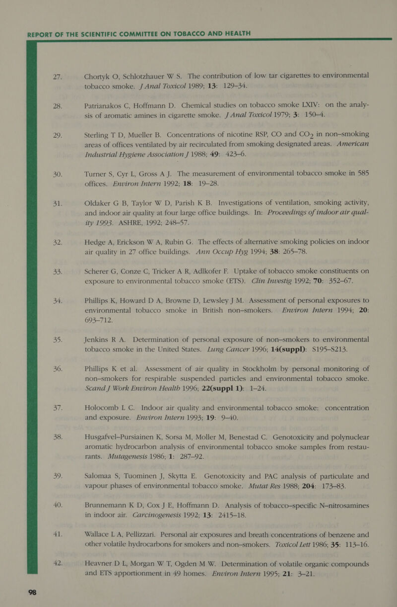  Chortyk O, Schlotzhauer W S. The contribution of low tar cigarettes to environmental tobacco smoke. J Anal Toxicol 1989; 13: 129-34. Patrianakos C, Hoffmann D. Chemical studies on tobacco smoke LXIV: on the analy- sis of aromatic amines in cigarette smoke. J Anal Toxicol 1979; 3: 150-4. Sterling T D, Mueller B. Concentrations of nicotine RSP, CO and CO in non-smoking areas of offices ventilated by air recirculated from smoking designated areas. American Industrial Hygiene Association J 1988; 49: 423-6. Turner S, Cyr L, Gross A J. The measurement of environmental tobacco smoke in 585 offices. Environ Intern 1992; 18: 19-28. Oldaker G B, Taylor W D, Parish K B. Investigations of ventilation, smoking activity, and indoor air quality at four large office buildings. In: Proceedings of indoor air qual- ity 1993. ASHRE, 1992; 248-57. Hedge A, Erickson W A, Rubin G. The effects of alternative smoking policies on indoor air quality in 27 office buildings. Ann Occup Hyg 1994; 38: 205-78. Scherer G, Conze C, Tricker A R, Adlkofer F. Uptake of tobacco smoke constituents on exposure to environmental tobacco smoke (ETS). Clin Investig 1992; 70: 352-67. Phillips K, Howard D A, Browne D, Lewsley J M. Assessment of personal exposures to environmental tobacco smoke in British non-smokers. Environ Intern 1994; 20: 693-712. Jenkins R A. Determination of personal exposure of non-smokers to environmental tobacco smoke in the United States. Lung Cancer 1996; 14(suppI): S195-S213. Phillips K et al. Assessment of air quality in Stockholm by personal monitoring of non-smokers for respirable suspended particles and environmental tobacco smoke. Scand J Work Environ Health 1996; 22(suppl 1): 1-24. Holocomb L C. Indoor air quality and environmental tobacco smoke: concentration and exposure. Environ Intern 1993; 19: 9-40. Husgafvel—Pursiainen K, Sorsa M, Moller M, Benestad C. Genotoxicity and polynuclear aromatic hydrocarbon analysis of environmental tobacco smoke samples from restau- rants. Mutagenesis 1986; 1: 287-92. Salomaa S, Tuominen J, Skytta E. Genotoxicity and PAC analysis of particulate and vapour phases of environmental tobacco smoke. Mutat Res 1988; 204: 173-83. Brunnemann K D, Cox J E, Hoffmann D. Analysis of tobacco—specific N-nitrosamines in indoor air. Carcinogenesis 1992; 13: 2415-18. Wallace L A, Pellizzari. Personal air exposures and breath concentrations of benzene and other volatile hydrocarbons for smokers and non-smokers. Toxicol Lett 1986; 35: 113-16. Heavner D L, Morgan W T, Ogden M W. Determination of volatile organic compounds and ETS apportionment in 49 homes. Environ Intern 1995; 21: 3-21.