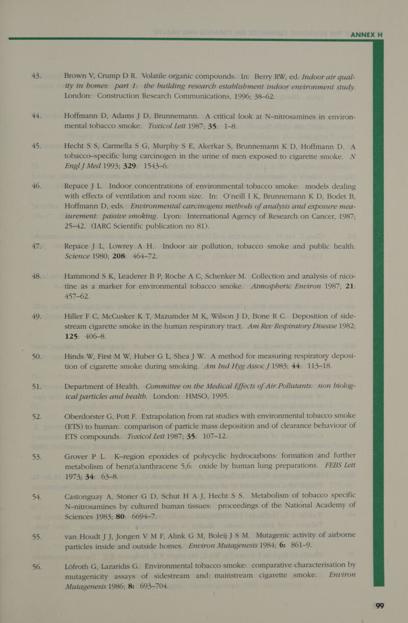  43. Brown V, Crump D R. Volatile organic compounds. In: Berry RW, ed. Indoor air qual- ity in homes: part 1: the building research establishment indoor environment study. London: Construction Research Communications, 1996; 38-62. 44. Hoffmann D, Adams J D, Brunnemann. A critical look at N-nitrosamines in environ- mental tobacco smoke. Toxicol Lett 1987; 35: 1-8. 45. Hecht S S, Carmella S G, Murphy S E, Akerkar S, Brunnemann K D, Hoffmann D. A tobacco-specific lung carcinogen in the urine of men exposed to cigarette smoke. N Engl J Med 1993; 329: 1543-6. 46. Repace J L. Indoor concentrations of environmental tobacco smoke: models dealing with effects of ventilation and room size. In: O’neill I K, Brunnemann K D, Bodet B, Hoffmann D, eds. Environmental carcinogens methods of analysis and exposure mea- surement: passive smoking. Lyon: International Agency of Research on Cancer, 1987; 25-42. (IARC Scientific publication no 81). 47, Repace J L, Lowrey A H. Indoor air pollution, tobacco smoke and public health. Science 1980; 208: 464-72. 48. Hammond S K, Leaderer B P, Roche A C, Schenker M. Collection and analysis of nico- tine as a marker for environmental tobacco smoke. Atmospheric Environ 1987; 21: 457-02. 49. Hiller F C, McCusker K T, Mazumder M K, Wilson J D, Bone R C. Deposition of side- stream cigarette smoke in the human respiratory tract. Am Rev Respiratory Disease 1982; 125: 406-8. 50. Hinds W, First M W, Huber G L, Shea J W. A method for measuring respiratory deposi- tion of cigarette smoke during smoking. Am Ind Hyg Assoc J 1983; 44: 113-18. bis Department of Health. Committee on the Medical Effects of Air Pollutants: non biolog- ical particles and health. London: HMSO, 1995. Did Oberdorster G, Pott F. Extrapolation from rat studies with environmental tobacco smoke (ETS) to human: comparison of particle mass deposition and of clearance behaviour of ETS compounds. Toxicol Leit 1987; 35: 107-12. awd Grover P L. K-region epoxides of polycyclic hydrocarbons: formation and further metabolism of benz(a)anthracene 5,6: oxide by human lung preparations. FEBS Lett 1973; 34: 63-8. 54. Castonguay A, Stoner G D, Schut H A J, Hecht S S. Metabolism of tobacco specific N-nitrosamines by cultured human tissues: proceedings of the National Academy of Sciences 1983; 80: 6694-7. 5D. van Houdt J J, Jongen V M F, Alink G M, Boleij J S M. Mutagenic activity of airborne particles inside and outside homes. Environ Mutagenesis 1984; 6: 861-9. 56. Lofroth G, Lazaridis G. Environmental tobacco smoke: comparative characterisation by mutagenicity assays of sidestream and mainstream cigarette smoke. Environ Mutagenesis 1986; 8: 693-704.