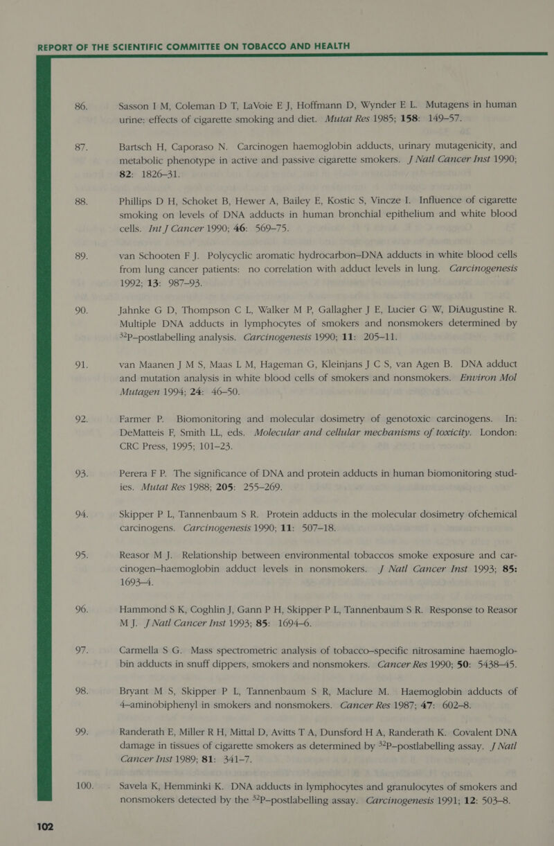 80. 87. 88. 89. 90. 91. 92. 93: 94. oD 96. OF: 98. 99:  Sasson I M, Coleman D T, LaVoie E J, Hoffmann D, Wynder E L. Mutagens in human urine: effects of cigarette smoking and diet. Mutat Res 1985; 158: 149-57. Bartsch H, Caporaso N. Carcinogen haemoglobin adducts, urinary mutagenicity, and metabolic phenotype in active and passive cigarette smokers. J Natl Cancer Inst 1990; 82: 1826-31. Phillips D H, Schoket B, Hewer A, Bailey E, Kostic S, Vincze I. Influence of cigarette smoking on levels of DNA adducts in human bronchial epithelium and white blood cells. Int. Cancer 1990; 46: 569-75. van Schooten F J. Polycyclic aromatic hydrocarbon—DNA adducts in white blood cells from lung cancer patients: no correlation with adduct levels in lung. Carcinogenesis 1992;*13: . 987-93: Jahnke G D, Thompson C L, Walker M P, Gallagher J E, Lucier G W, DiAugustine R. Multiple DNA adducts in lymphocytes of smokers and nonsmokers determined by 3¢p_nostlabelling analysis. Carcinogenesis 1990; 11: 205-11. van Maanen J M S, Maas L M, Hageman G, Kleinjans J C S, van Agen B. DNA adduct and mutation analysis in white blood cells of smokers and nonsmokers. Environ Mol Mutagen 1994; 24: 46-50. Farmer P. Biomonitoring and molecular dosimetry of genotoxic carcinogens. In: DeMatteis F, Smith LL, eds. Molecular and cellular mechanisms of toxicity. London: Perera F P. The significance of DNA and protein adducts in human biomonitoring stud- ies. Mutat Res 1988; 205: 255-269. Skipper P L, Tannenbaum S$ R. Protein adducts in the molecular dosimetry ofchemical carcinogens. Carcinogenesis 1990; 11: 507-18. Reasor M J. Relationship between environmental tobaccos smoke exposure and car- cinogen—haemoglobin adduct levels in nonsmokers. J Natl Cancer Inst 1993; 85: 1693-4. Hammond S K, Coghlin J, Gann P H, Skipper P L, Tannenbaum S R. Response to Reasor M J. J Natl Cancer Inst 1993; 85: 1694-6. Carmella S G. Mass spectrometric analysis of tobacco-specific nitrosamine haemoglo- bin adducts in snuff dippers, smokers and nonsmokers. Cancer Res 1990; 50: 5438-45. Bryant M S, Skipper P L, Tannenbaum S R, Maclure M. Haemoglobin adducts of 4—aminobiphenyl in smokers and nonsmokers. Cancer Res 1987; 47: 602-8. Randerath E, Miller R H, Mittal D, Avitts T A, Dunsford H A, Randerath K. Covalent DNA damage in tissues of cigarette smokers as determined by **P—postlabelling assay. J Natl Cancer Inst 1989; 81: 341-7. Savela K, Hemminki K. DNA adducts in lymphocytes and granulocytes of smokers and nonsmokers detected by the **P—postlabelling assay. Carcinogenesis 1991; 12: 503-8.