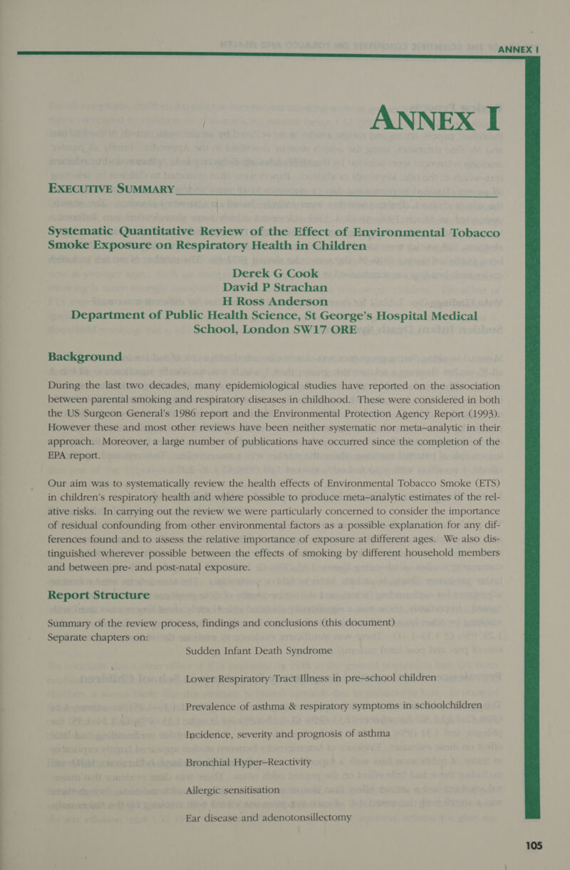   ANNEX I  EXECUTIVE SUMMARY  Systematic Quantitative Review of the Effect of Environmental Tobacco Smoke Exposure on Respiratory Health in Children Derek G Cook David P Strachan H Ross Anderson Department of Public Health Science, St George’s Hospital Medical School, London SW17 ORE Background During the last two decades, many epidemiological studies have reported on the association between parental smoking and respiratory diseases in childhood. These were considered in both the US Surgeon General’s 1986 report and the Environmental Protection Agency Report (1993). However these and most other reviews have been neither systematic nor meta—analytic in their approach. Moreover, a large number of publications have occurred since the completion of the EPA report. Our aim was to systematically review the health effects of Environmental Tobacco Smoke (ETS) in children’s respiratory health and where possible to produce meta—analytic estimates of the rel- ative risks. In carrying out the review we were particularly concerned to consider the importance of residual confounding from other environmental factors as a possible explanation for any dif- ferences found and. to assess the relative importance of exposure at different ages. We also dis- tinguished wherever possible between the effects of smoking by different household members and between pre- and post-natal exposure. Report Structure Summary of the review process, findings and conclusions (this document) Separate chapters on: . Sudden Infant Death Syndrome Lower Respiratory Tract Illness in pre-school children Prevalence of asthma &amp; respiratory symptoms in schoolchildren Incidence, severity and prognosis of asthma Bronchial Hyper—Reactivity Allergic sensitisation Ear disease and adenotonsillectomy
