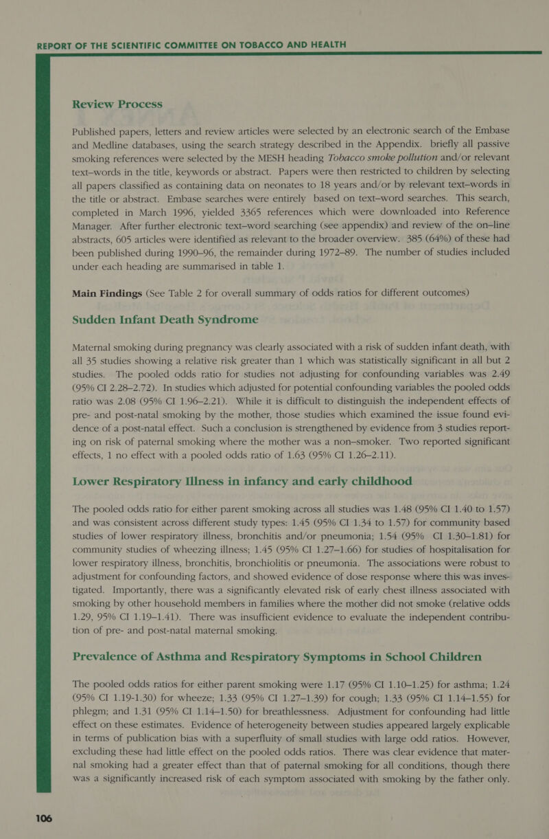 Review Process Published papers, letters and review articles were selected by an electronic search of the Embase and Medline databases, using the search strategy described in the Appendix. briefly all passive smoking references were selected by the MESH heading Tobacco smoke pollution and/or relevant text-words in the title, keywords or abstract. Papers were then restricted to children by selecting all papers classified as containing data on neonates to 18 years and/or by relevant text-words in the title or abstract. Embase searches were entirely based on text-word searches. This search, completed in March 1996, yielded 3365 references which were downloaded into Reference Manager. After further electronic text-word searching (see appendix) and review of the on-line abstracts, 605 articles were identified as relevant to the broader overview. 385 (64%) of these had been published during 1990-96, the remainder during 1972-89. The number of studies included under each heading are summarised in table 1. Main Findings (See Table 2 for overall summary of odds ratios for different outcomes) Sudden Infant Death Syndrome Maternal smoking during pregnancy was clearly associated with a risk of sudden infant death, with all 35 studies showing a relative risk greater than 1 which was statistically significant in all but 2 studies. The pooled odds ratio for studies not adjusting for confounding variables was 2.49 (95% CI 2.28-2.72). In studies which adjusted for potential confounding variables the pooled odds ratio was 2.08 (95% CI 1.96-2.21). While it is difficult to distinguish the independent effects of pre- and post-natal smoking by the mother, those studies which examined the issue found evi- dence of a post-natal effect. Such a conclusion is strengthened by evidence from 3 studies report- ing on risk of paternal smoking where the mother was a non-smoker. Two reported significant effects, 1 no effect with a pooled odds ratio of 1.63 (95% CI 1.26-2.11). Lower Respiratory Illness in infancy and early childhood The pooled odds ratio for either parent smoking across all studies was 1.48 (95% CI 1.40 to 1.57) and was consistent across different study types: 1.45 (95% CI 1.34 to 1.57) for community based studies of lower respiratory illness, bronchitis and/or pneumonia; 1.54 (95% CI 1.30—-1.81) for community studies of wheezing illness; 1.45 (95% CI 1.27-1.66) for studies of hospitalisation for lower respiratory illness, bronchitis, bronchiolitis or pneumonia. The associations were robust to adjustment for confounding factors, and showed evidence of dose response where this was inves- tigated. Importantly, there was a significantly elevated risk of early chest illness associated with smoking by other household members in families where the mother did not smoke (relative odds 1.29, 95% CI 1.19-1.41). There was insufficient evidence to evaluate the independent contribu- tion of pre- and post-natal maternal smoking. Prevalence of Asthma and Respiratory Symptoms in School Children The pooled odds ratios for either parent smoking were 1.17 (95% CI 1.10-1.25) for asthma; 1.24 (95% CI 1.19-1.30) for wheeze; 1.33 (95% CI 1.27-1.39) for cough; 1.33 (95% CI 1.14-1.55) for phlegm; and 1.31 (95% CI 1.14~1.50) for breathlessness. Adjustment for confounding had little effect on these estimates. Evidence of heterogeneity between studies appeared largely explicable in terms of publication bias with a superfluity of small studies with large odd ratios. However, excluding these had little effect on the pooled odds ratios. There was clear evidence that mater- nal smoking had a greater effect than that of paternal smoking for all conditions, though there was a significantly increased risk of each symptom associated with smoking by the father only.