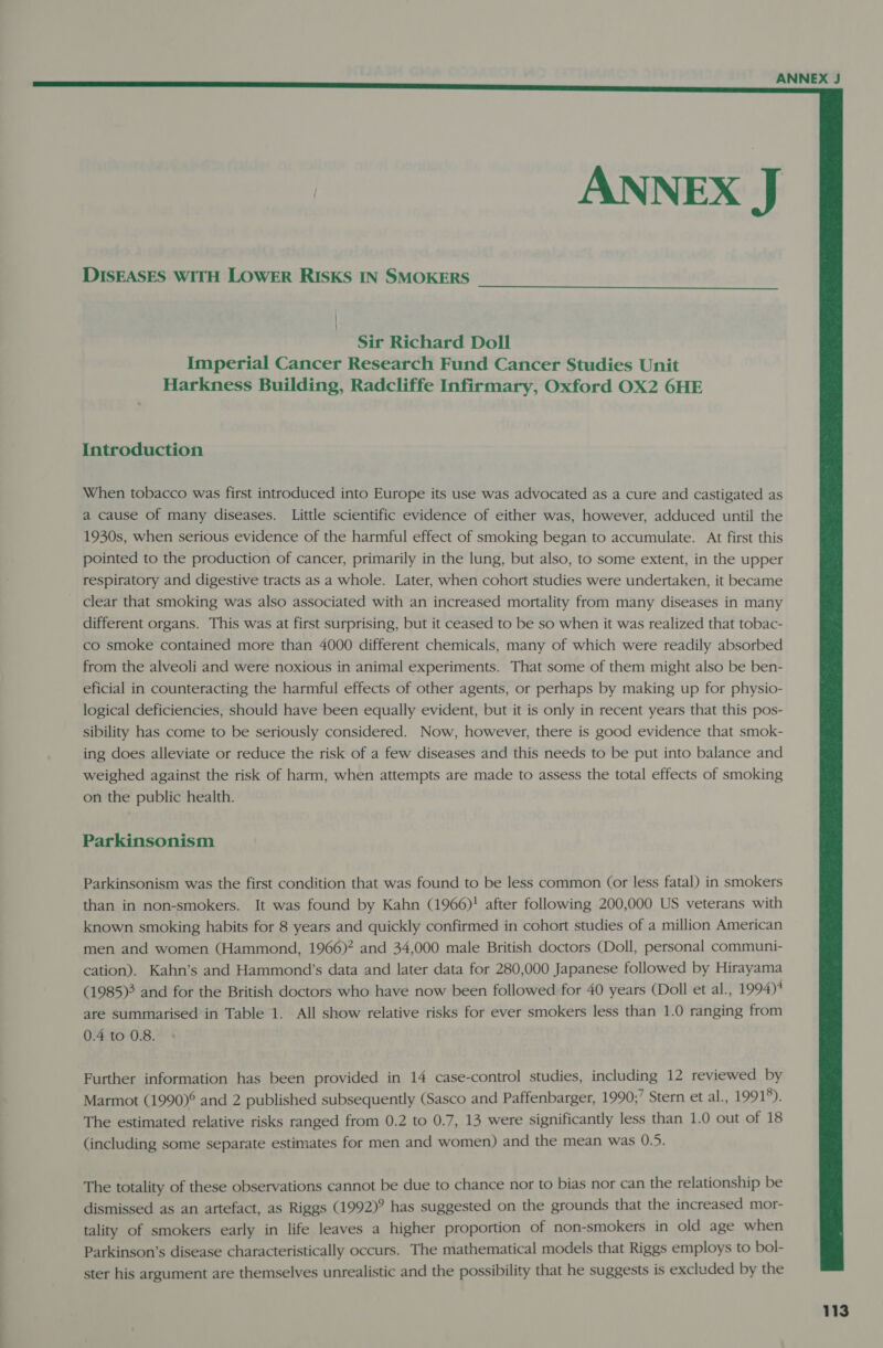  DISEASES WITH LOWER RISKS IN SMOKERS  | | Sir Richard Doll Imperial Cancer Research Fund Cancer Studies Unit Harkness Building, Radcliffe Infirmary, Oxford OX2 6HE Introduction When tobacco was first introduced into Europe its use was advocated as a cure and castigated as a cause of many diseases. Little scientific evidence of either was, however, adduced until the 1930s, when serious evidence of the harmful effect of smoking began to accumulate. At first this pointed to the production of cancer, primarily in the lung, but also, to some extent, in the upper respiratory and digestive tracts as a whole. Later, when cohort studies were undertaken, it became clear that smoking was also associated with an increased mortality from many diseases in many different organs. This was at first surprising, but it ceased to be so when it was realized that tobac- co smoke contained more than 4000 different chemicals, many of which were readily absorbed from the alveoli and were noxious in animal experiments. That some of them might also be ben- eficial in counteracting the harmful effects of other agents, or perhaps by making up for physio- logical deficiencies, should have been equally evident, but it is only in recent years that this pos- sibility has come to be seriously considered. Now, however, there is good evidence that smok- ing does alleviate or reduce the risk of a few diseases and this needs to be put into balance and weighed against the risk of harm, when attempts are made to assess the total effects of smoking on the public health. Parkinsonism Parkinsonism was the first condition that was found to be less common (or less fatal) in smokers than in non-smokers. It was found by Kahn (1966)! after following 200,000 US veterans with known smoking habits for 8 years and quickly confirmed in cohort studies of a million American men and women (Hammond, 1966)? and 34,000 male British doctors (Doll, personal communi- cation). Kahn’s and Hammond’s data and later data for 280,000 Japanese followed by Hirayama (1985) and for the British doctors who have now been followed for 40 years (Doll et al., 1994)* are summarised in Table 1. All show relative risks for ever smokers less than 1.0 ranging from 0.4 to 0.8. Further information has been provided in 14 case-control studies, including 12 reviewed by Marmot (1990)° and 2 published subsequently (Sasco and Paffenbarger, 1990;’ Stern et al., 19915). The estimated relative risks ranged from 0.2 to 0.7, 13 were significantly less than 1.0 out of 18 (including some separate estimates for men and women) and the mean was 0.5. The totality of these observations cannot be due to chance nor to bias nor can the relationship be dismissed as an artefact, as Riggs (1992)? has suggested on the grounds that the increased mor- tality of smokers early in life leaves a higher proportion of non-smokers in old age when Parkinson’s disease characteristically occurs. The mathematical models that Riggs employs to bol- ster his argument are themselves unrealistic and the possibility that he suggests is excluded by the