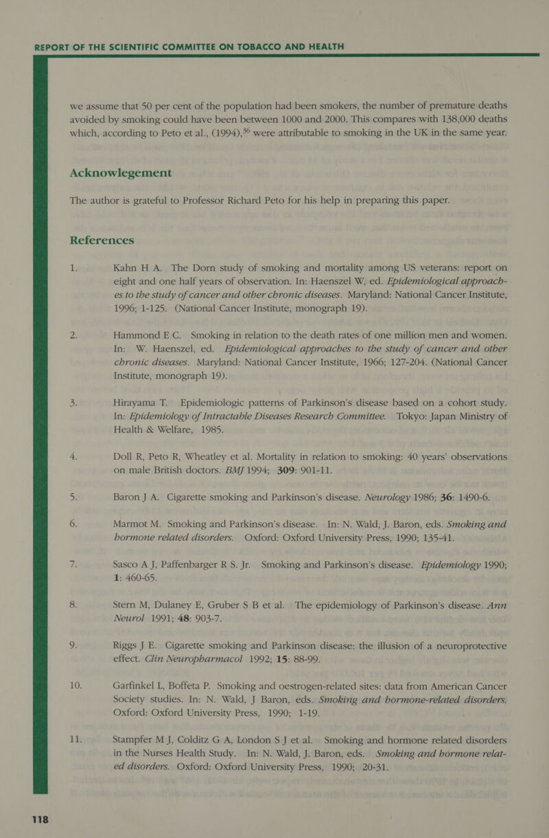  118 WW Kahn H A. The Dorn study of smoking and mortality among US veterans: report on eight and one half years of observation. In: Haenszel W, ed. Epidemiological approach- es to the study of cancer and other chronic diseases. Maryland: National Cancer Institute, 1996; 1-125. (National Cancer Institute, monograph 19). Hammond EC. Smoking in relation to the death rates of one million men and women. In: W. Haenszel, ed. Epidemiological approaches to the study of cancer and other chronic diseases. Maryland: National Cancer Institute, 1966; 127-204. (National Cancer Institute, monograph 19). Hirayama T. Epidemiologic patterns of Parkinson’s disease based on a cohort study. In: Epidemiology of Intractable Diseases Research Committee. Tokyo: Japan Ministry of Health &amp; Welfare, 1985. Doll R, Peto R, Wheatley et al. Mortality in relation to smoking: 40 years’ observations on male British doctors. BMJ 1994; 309: 901-11. Baron J A. Cigarette smoking and Parkinson’s disease. Neurology 1986; 36: 1490-6. Marmot M. Smoking and Parkinson’s disease. In: N. Wald, J. Baron, eds. Smoking and hormone related disorders. Oxford: Oxford University Press, 1990; 135-41. Sasco A J, Paffenbarger R S. Jr. Smoking and Parkinson’s disease. Epidemiology 1990; 1: 460-65. Stern M, Dulaney E, Gruber S B et al. The epidemiology of Parkinson’s disease. Ann Neurol 1991; 48: 903-7. Riggs J E. Cigarette smoking and Parkinson disease: the illusion of a neuroprotective effect. Clin Neuropharmacol 1992; 15: 88-99. Garfinkel L, Boffeta P. Smoking and oestrogen-related sites: data from American Cancer Society studies. In: N. Wald, J Baron, eds. Smoking and hormone-related disorders. Oxford: Oxford University Press, 1990; 1-19. Stampfer M J, Colditz G A, London S J et al. Smoking and hormone related disorders in the Nurses Health Study. In: N. Wald, J. Baron, eds. Smoking and hormone relat- ed disorders. Oxford: Oxford University Press, 1990; 20-31.
