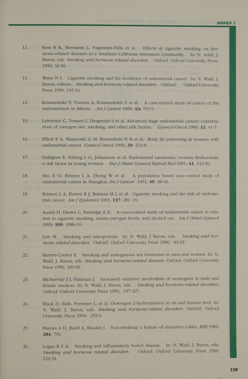  Ross R K, Bernstein L, Pagannini-Hilla et al. Effects of cigarette smoking on hor- mone-related diseases jin a Southern California retirement community. In: N. wald, J. Baron, eds. Smoking and hormone related disorders. Oxford: Oxford University Press, 1990; 32-56. Weiss NS. Cigarette smoking and the incidence of endometrial cancer. In: N. Wald, J. Baron, editors. Smoking and hormone related disorders. Oxford: | Oxford University Press 1990; 145-54. | Koumantaki Y, Tzonou A, Koumantakis E et al. A case-control study of cancer of the endometrium in Athens. JntJ Cancer 1989; 43: 795-9. Lawrence C, Tessaro I, Durgerian S et al. Advanced stage endometrial cancer: contribu- tions of estrogen use, smoking, and other risk factors. Gynecol Oncol 1989; 32: 41-5. Elliott E A, Matanoski G M, Rosenshein N B et al. Body fat patterning in women with endometrial cancer. Gynecol Oncol 1990; 39: 253-8. Dahlgren E, Friberg L G, Johansson et al. Endometrial carcinoma; ovarian dysfunction: a risk factor in young women. Eur J Obstet Gynecol Reprod Biol 1991; 41: 143-50. Shu X O, Brinton L A, Zheng W et al. A population based case-control study of endometrial cancer in Shanghai. Int J Cancer 1991; 49: 38-43. Brinton L A, Barrett R J, Berman M L et al. Cigarette smoking and the risk of endome- trial cancer. Am J Epidemiol 1993; 137: 281 -91. Austin H, Drews C, Partridge E E. A case-control study of endometrial cancer in rela- tion to cigarette smoking, serum estrogen levels, and alcohol use. Am J Obstet Gynecol 1993; 169: 1086-10. Law M. Smoking and osteoporosis. In: N. Wald, J Baron, eds. Smoking and hor- mone-related disorders. Oxford: Oxford University Press 1990; 83-92. Barrett-Connor E. Smoking and endogenous sex hormones in men and women. In: N. Wald, J. Baron, eds. Smoking and hormone-related diseases. Oxford: Oxford University Press 1990; 183-96. Michnovitz J J, Fishman J. Increased oxidative metabolism of oestrogens in male and female smokers. In: N. Wald, J. Baron, eds. Smoking and hormone-related disorders. Oxford: Oxford University Press 1990; 197-207. Black D, Balls, Forrester L, et al. Oestrogen 2-hydroxylation in rat and human liver. In: N. Wald, J. Baron, eds. Smoking and hormone-related disorders. Oxford: Oxford University Press 1990; 253-6. Harries A D, Baird A, Rhodes J. Non-smoking: a feature of ulcerative colitis. BM] 1982; 284: 700. Logan RF A. Smoking and inflammatory bowel disease. In: N. Wald, J. Baron, eds. Smoking and hormone related disorders. Oxford: Oxford University Press 1990; 122-34.