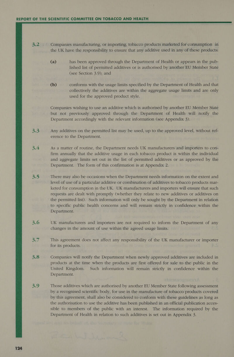 3.2 3.3 3.4 3.5 3.9  Companies manufacturing, or importing, tobacco products marketed for consumption in the UK have the responsibility to ensure that any additive used in any of these products: (a) has been approved through the Department of Health or appears in the pub- lished list of permitted additives or is authorised by another EU Member State (see Section 3.9); and (b) conforms with the usage limits specified by the Department of Health and that collectively the additives are within the aggregate usage limits and are only used for the approved product style. Companies wishing to use an additive which is authorised by another EU Member State but not previously approved through the Department of Health will notify the Department accordingly with the relevant information (see Appendix 3). Any additives on the permitted list may be used, up to the approved level, without ref- erence to the Department. As a matter of routine, the Department needs UK manufacturers and importers to con- firm annually that the additive usage in each tobacco product is within the individual and aggregate limits set out in the list of permitted additives or as approved by the Department. The form of this confirmation is at Appendix 2. There may also be occasions when the Department needs information on the extent and level of use of a particular additive or combination of additives to tobacco products mar- keted for consumption in the UK. UK manufacturers and importers will ensure that such requests are dealt with promptly (whether they relate to new additives or additives on the permitted list). Such information will only be sought by the Department in relation to specific public health concerns and will remain strictly in confidence within the Department. UK manufacturers and importers are not required to inform the Department of any changes in the amount of use within the agreed usage limits. This agreement does not affect any responsibility of the UK manufacturer or importer for its products. Companies will notify the Department when newly approved additives are included in products at the time when the products are first offered for sale to the public in the United Kingdom. Such information will remain strictly in confidence within the Department. Those additives which are authorised by another EU Member State following assessment by a recognised scientific body, for use in the manufacture of tobacco products covered by this agreement, shall also be considered to conform with these guidelines as long as the authorisation to use the additive has been published in an official publication acces- sible to members of the public with an interest. The information required by the Department of Health in relation to such additives is set out in Appendix 3.