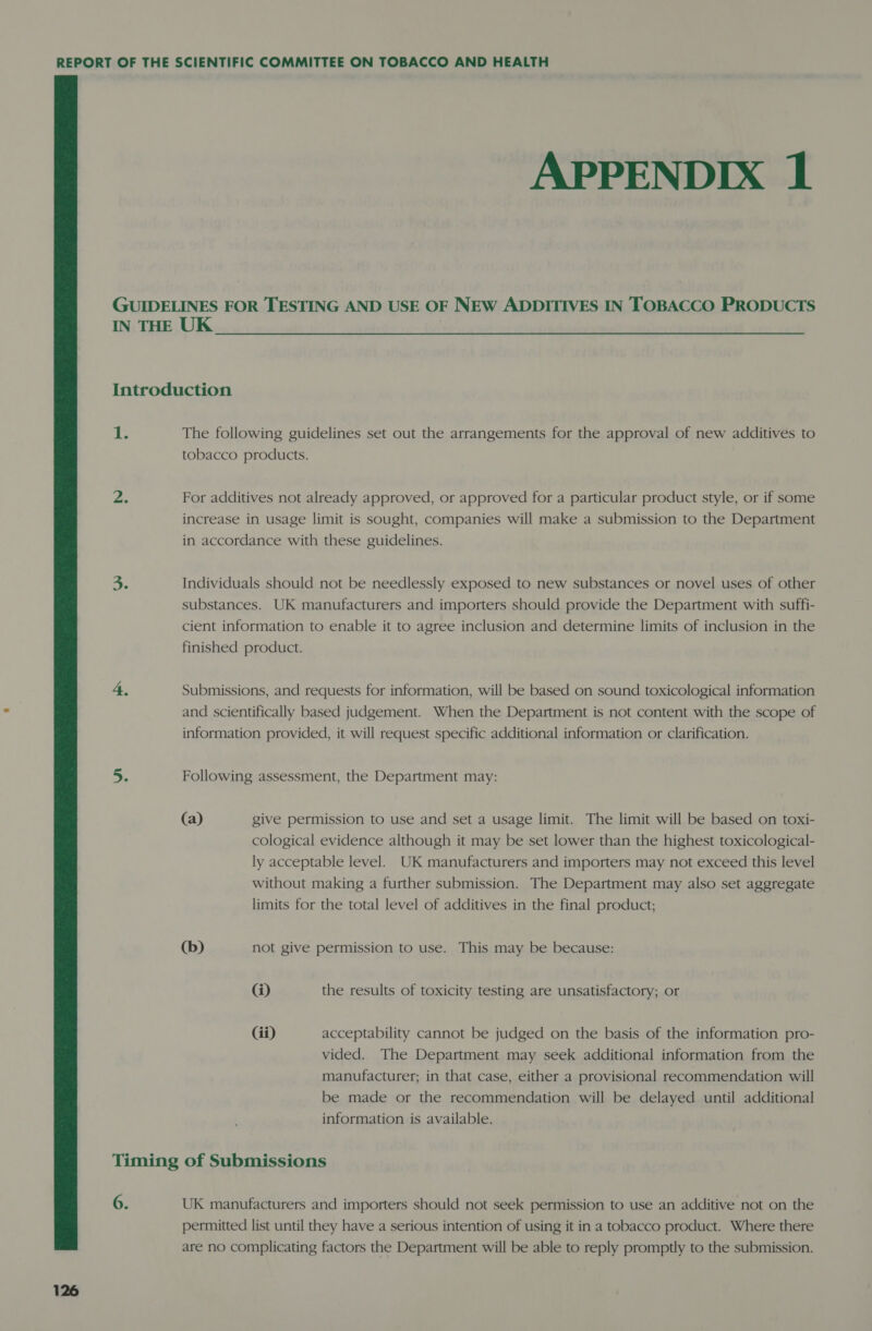 APPENDIX 1 IN THE UK | Introduction db The following guidelines set out the arrangements for the approval of new additives to tobacco products. 2. For additives not already approved, or approved for a particular product style, or if some increase in usage limit is sought, companies will make a submission to the Department in accordance with these guidelines. = Individuals should not be needlessly exposed to new substances or novel uses of other substances. UK manufacturers and importers should provide the Department with suffi- cient information to enable it to agree inclusion and determine limits of inclusion in the finished product. 4. Submissions, and requests for information, will be based on sound toxicological information and scientifically based judgement. When the Department is not content with the scope of information provided, it will request specific additional information or clarification. _e Following assessment, the Department may: (a) give permission to use and set a usage limit. The limit will be based on toxi- cological evidence although it may be set lower than the highest toxicological- ly acceptable level. UK manufacturers and importers may not exceed this level without making a further submission. The Department may also set aggregate limits for the total level of additives in the final product; (b) not give permission to use. This may be because: @) the results of toxicity testing are unsatisfactory; or Gi) acceptability cannot be judged on the basis of the information pro- vided. The Department may seek additional information from the manufacturer; in that case, either a provisional recommendation will be made or the recommendation will be delayed until additional information is available. 6. 126 UK manufacturers and importers should not seek permission to use an additive not on the permitted list until they have a serious intention of using it in a tobacco product. Where there are no complicating factors the Department will be able to reply promptly to the submission.