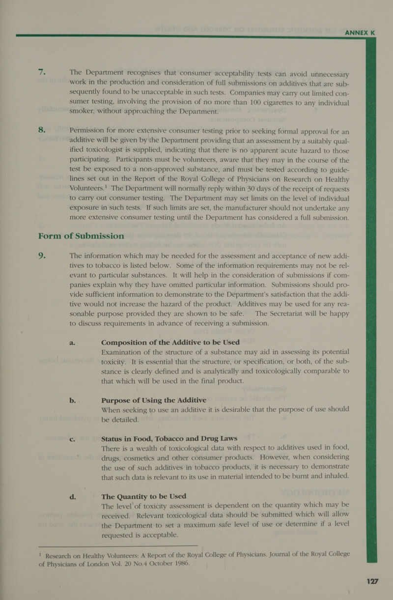  The Department recognises that consumer acceptability tests can avoid unnecessary work in the production and consideration of full submissions on additives that are sub- sequently found to be unacceptable in such tests. Companies may carry out limited con- sumer testing, involving the provision of no more than 100 cigarettes to any individual smoker, without approaching the Department. Permission for more extensive consumer testing prior to seeking formal approval for an additive will be given by \the Department providing that an assessment by a suitably qual- ified toxicologist is supplied, indicating that there is no apparent acute hazard to those participating. Participants must be volunteers, aware that they may in the course of the test be exposed to a non-approved substance, and must be tested according to guide- lines set out in the Report of the Royal College of Physicians on Research on Healthy Volunteers.' The Department will normally reply within 30 days of the receipt of requests to carry Out consumer testing. The Department may set limits on the level of individual exposure in such tests. If such limits are set, the manufacturer should not undertake any more extensive consumer testing until the Department has considered a full submission. 9. The information which may be needed for the assessment and acceptance of new addi- tives to tobacco is listed below. Some of the information requirements may not be rel- evant to particular substances. It will help in the consideration of submissions if com- panies explain why they have omitted particular information. Submissions should pro- vide sufficient information to demonstrate to the Department's satisfaction that the addi- tive would not increase the hazard of the product. Additives may be used for any rea- sonable purpose provided they are shown to be safe. The Secretariat will be happy to discuss requirements in advance of receiving a submission. a. Composition of the Additive to be Used Examination of the structure of a substance may aid in assessing its potential toxicity. It is essential that the structure, or specification, or both, of the sub- stance is clearly defined and is analytically and toxicologically comparable to that which will be used in the final product. b. Purpose of Using the Additive When seeking to use an additive it is desirable that the purpose of use should be detailed. cs Status in Food, Tobacco and Drug Laws There is a wealth of toxicological data with respect to additives used in food, drugs, cosmetics and other consumer products. However, when considering the use of such additives in tobacco products, it is necessary to demonstrate that such data is relevant to its use in material intended to be burnt and inhaled. d. The Quantity to be Used The level of toxitity assessment is dependent on the quantity which may be received. Relevant toxicological data should be submitted which will allow the Department to set a maximum safe level of use or determine if a level requested is acceptable. 