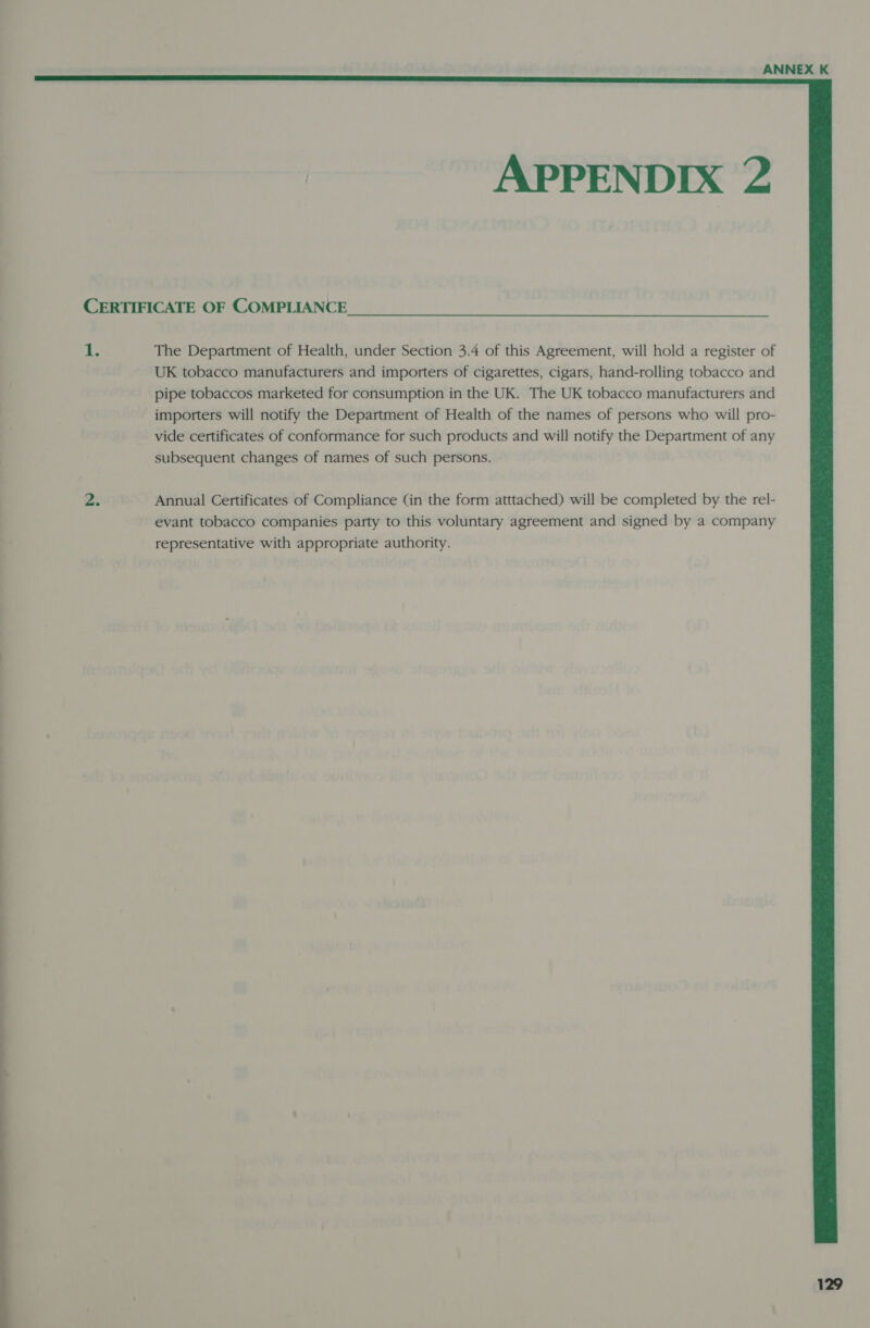  APPENDIX 2 i: The Department of Health, under Section 3.4 of this Agreement, will hold a register of UK tobacco manufacturers and importers of cigarettes, cigars, hand-rolling tobacco and pipe tobaccos marketed for consumption in the UK. The UK tobacco manufacturers and importers will notify the Department of Health of the names of persons who will pro- vide certificates of conformance for such products and will notify the Department of any subsequent changes of names of such persons. Annual Certificates of Compliance (in the form atttached) will be completed by the rel- evant tobacco companies party to this voluntary agreement and signed by a company representative with appropriate authority.