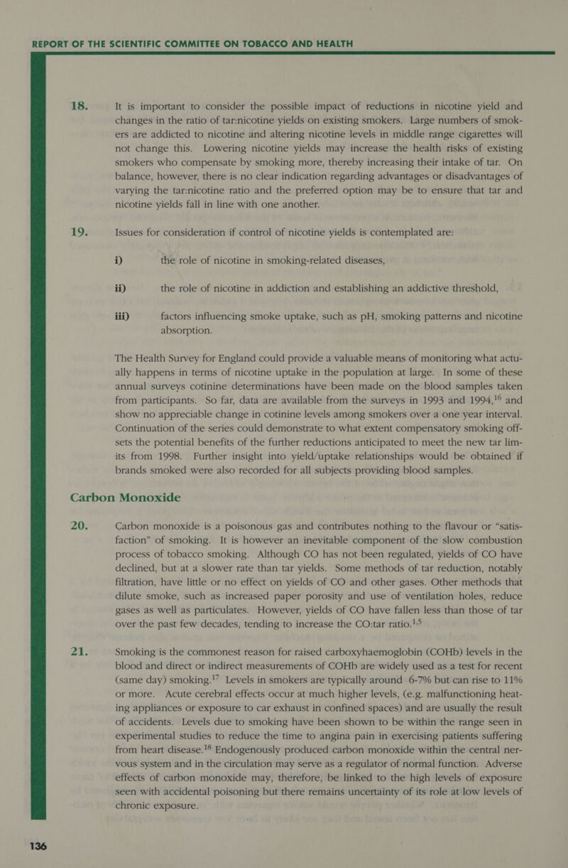 18. 19.  It is important to consider the possible impact of reductions in nicotine yield and changes in the ratio of tar:nicotine yields on existing smokers. Large numbers of smok- ers are addicted to nicotine and altering nicotine levels in middle range cigarettes will not change this. Lowering nicotine yields may increase the health risks of existing smokers who compensate by smoking more, thereby increasing their intake of tar. On balance, however, there is no clear indication regarding advantages or disadvantages of varying the tar:nicotine ratio and the preferred option may be to ensure that tar and nicotine yields fall in line with one another. Issues for consideration if control of nicotine yields is contemplated are: i) the role of nicotine in smoking-related diseases, ii) the role of nicotine in addiction and establishing an addictive threshold, iii) factors influencing smoke uptake, such as pH, smoking patterns and nicotine absorption. The Health Survey for England could provide a valuable means of monitoring what actu- ally happens in terms of nicotine uptake in the population at large. In some of these annual surveys cotinine determinations have been made on the blood samples taken from participants. So far, data are available from the surveys in 1993 and 1994,!° and show no appreciable change in cotinine levels among smokers over a one year interval. Continuation of the series could demonstrate to what extent compensatory smoking off- sets the potential benefits of the further reductions anticipated to meet the new tar lim- its from 1998. Further insight into yield/uptake relationships would be obtained if brands smoked were also recorded for all subjects providing blood samples. 20. 21. Carbon monoxide is a poisonous gas and contributes nothing to the flavour or “satis- faction” of smoking. It is however an inevitable component of the slow combustion process of tobacco smoking. Although CO has not been regulated, yields of CO have declined, but at a slower rate than tar yields. Some methods of tar reduction, notably filtration, have little or no effect on yields of CO and other gases. Other methods that dilute smoke, such as increased paper porosity and use of ventilation holes, reduce gases as well as particulates. However, yields of CO have fallen less than those of tar over the past few decades, tending to increase the CO:tar ratio.!° Smoking is the commonest reason for raised carboxyhaemoglobin (COHb) levels in the blood and direct or indirect measurements of COHb are widely used as a test for recent (same day) smoking.'’ Levels in smokers are typically around 6-7% but can rise to 11% or more. Acute cerebral effects occur at much higher levels, (e.g. malfunctioning heat- ing appliances or exposure to car exhaust in confined spaces) and are usually the result of accidents. Levels due to smoking have been shown to be within the range seen in experimental studies to reduce the time to angina pain in exercising patients suffering from heart disease.!® Endogenously produced carbon monoxide within the central ner- vous system and in the circulation may serve as a regulator of normal function. Adverse effects of carbon monoxide may, therefore, be linked to the high levels of exposure seen with accidental poisoning but there remains uncertainty of its role at low levels of chronic exposure.