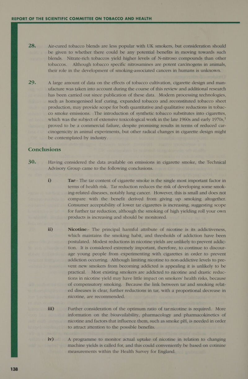  28. Air-cured tobacco blends are less popular with UK smokers, but consideration should be given to whether there could be any potential benefits in moving towards such blends. Nitrate-rich tobaccos yield higher levels of N-nitroso compounds than other tobaccos. Although tobacco specific nitrosamines are potent carcinogens in animals, their role in the development of smoking-associated cancers in humans is unknown. 29. A large amount of data on the effects of tobacco cultivation, cigarette design and man- ufacture was taken into account during the course of this review and additional research has been carried out since publication of these data. Modern processing technologies, such as homogenised leaf curing, expanded tobacco and reconstituted tobacco sheet production, may provide scope for both quantitative and qualitative reductions in tobac- co smoke emissions. The introduction of synthetic tobacco substitutes into cigarettes, which was the subject of extensive toxicological work in the late 1960s and early 1970s,! proved to be a commercial failure, despite promising results in terms of reduced car- cinogenicity in animal experiments, but other radical changes in cigarette design might be contemplated by industry. Conclusions 30. Having considered the data available on emissions in cigarette smoke, the Technical Advisory Group came to the following conclusions. i) Tar:- The tar content of cigarette smoke is the single most important factor in terms of health risk. Tar reduction reduces the risk of developing some smok- ing-related diseases, notably lung cancer. However, this is small and does not compare with the benefit derived from giving up smoking altogether. Consumer acceptability of lower tar cigarettes is increasing, suggesting scope for further tar reduction, although the smoking of high yielding roll your own products is increasing and should be monitored. ii) Nicotine:- The principal harmful attribute of nicotine is its addictiveness, which maintains the smoking habit, and thresholds of addiction have been postulated. Modest reductions in nicotine yields are unlikely to prevent addic- tion. It is considered extremely important, therefore, to continue to discour- age young people from experimenting with cigarettes in order to prevent addiction occurring. Although limiting nicotine to non-addictive levels to pre- vent new smokers from becoming addicted is appealing it is unlikely to be practical. Most existing smokers are addicted to nicotine and drastic reduc- tions in nicotine yield may have little impact on smokers’ health risks, because of compensatory smoking. Because the link between tar and smoking relat- ed diseases is clear, further reductions in tar, with a proportional decrease in nicotine, are recommended. iii) Further consideration of the optimum ratio of tar:nicotine is required. More information on the bioavailability, pharmacology and pharmacokinetics of nicotine and factors that influence them, such as smoke pH, is needed in order to attract attention to the possible benefits. iv) A programme to monitor actual uptake of nicotine in relation to changing machine yields is called for, and this could conveniently be based on cotinine measurements within the Health Survey for England.
