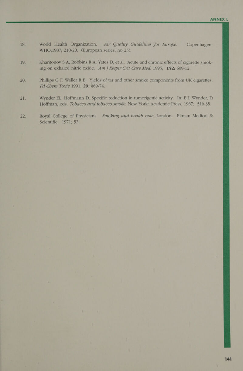 World Health Organization. Air Quality Guidelines for Europe. Copenhagen: WHO,1987; 210-20. (European series; no 23). Kharitonov S A, Robbins R A, Yates D, et al. Acute and chronic effects of cigarette smok- ing on exhaled nitric oxide. Am J Respir Crit Care Med. 1995; 152: 609-12. Phillips G F, Waller R E. Yields of tar and other smoke components from UK cigarettes. Fd Chem Toxic 1991; 29: 469-74. Wynder EL, Hoffmann D. Specific reduction in tumorigenic activity. In: E L Wynder, D Hoffman, eds. Tobacco and tobacco smoke. New York: Academic Press, 1967; 516-35. Royal College of Physicians. Smoking and health now. London: Pitman Medical &amp; Scientific, 1971; 52.